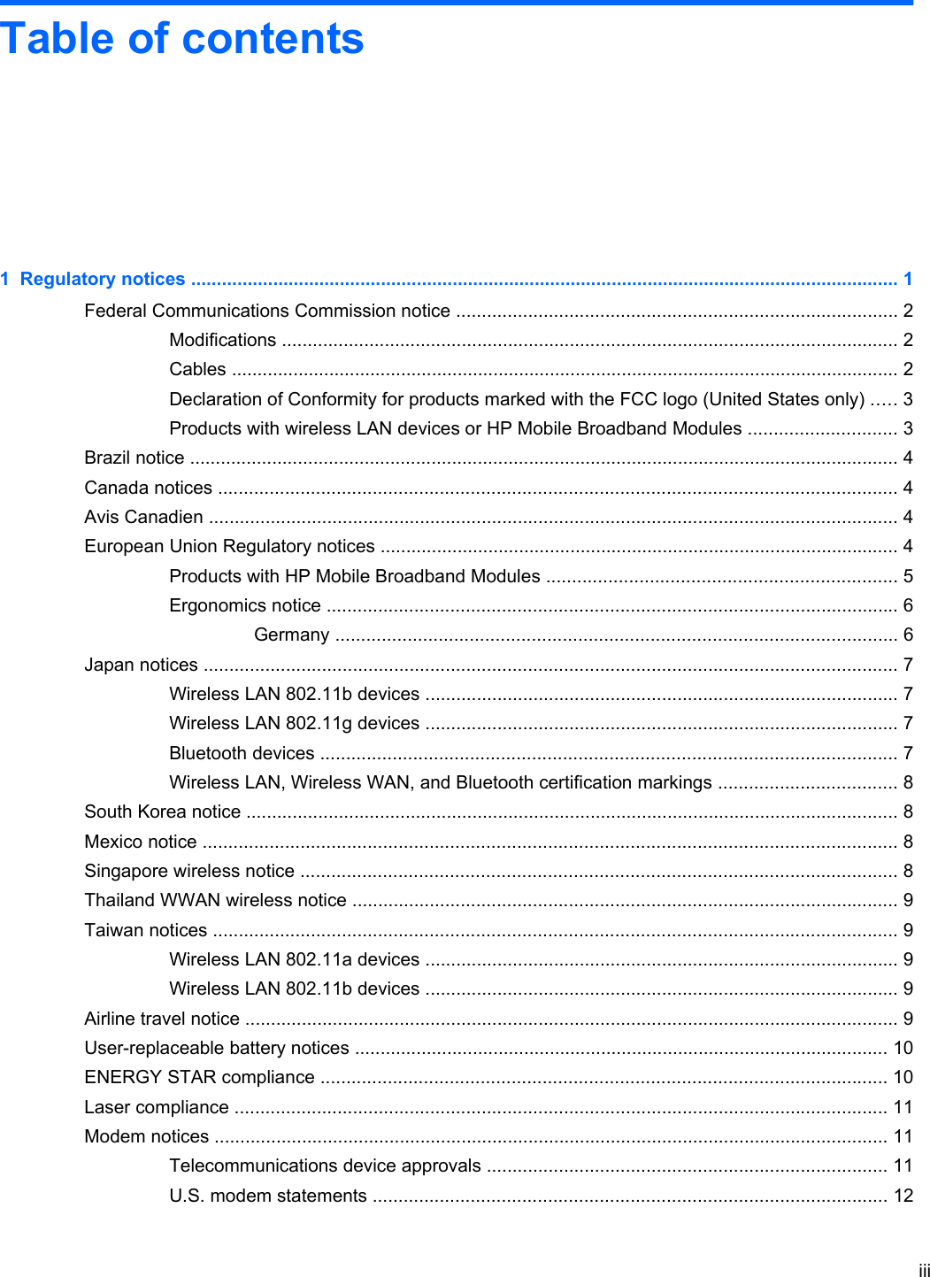 Table of contents1  Regulatory notices .......................................................................................................................................... 1Federal Communications Commission notice ...................................................................................... 2Modifications ........................................................................................................................ 2Cables .................................................................................................................................. 2Declaration of Conformity for products marked with the FCC logo (United States only) ..... 3Products with wireless LAN devices or HP Mobile Broadband Modules ............................. 3Brazil notice .......................................................................................................................................... 4Canada notices .................................................................................................................................... 4Avis Canadien ...................................................................................................................................... 4European Union Regulatory notices ..................................................................................................... 4Products with HP Mobile Broadband Modules .................................................................... 5Ergonomics notice ............................................................................................................... 6Germany ............................................................................................................. 6Japan notices ....................................................................................................................................... 7Wireless LAN 802.11b devices ............................................................................................ 7Wireless LAN 802.11g devices ............................................................................................ 7Bluetooth devices ................................................................................................................ 7Wireless LAN, Wireless WAN, and Bluetooth certification markings ................................... 8South Korea notice ............................................................................................................................... 8Mexico notice ....................................................................................................................................... 8Singapore wireless notice .................................................................................................................... 8Thailand WWAN wireless notice .......................................................................................................... 9Taiwan notices ..................................................................................................................................... 9Wireless LAN 802.11a devices ............................................................................................ 9Wireless LAN 802.11b devices ............................................................................................ 9Airline travel notice ............................................................................................................................... 9User-replaceable battery notices ........................................................................................................ 10ENERGY STAR compliance .............................................................................................................. 10Laser compliance ............................................................................................................................... 11Modem notices ................................................................................................................................... 11Telecommunications device approvals .............................................................................. 11U.S. modem statements .................................................................................................... 12iii