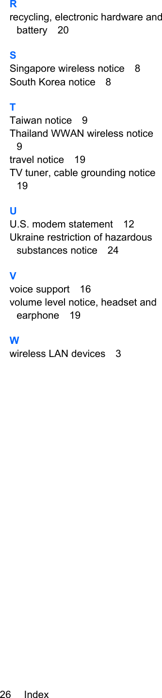 Rrecycling, electronic hardware andbattery 20SSingapore wireless notice 8South Korea notice 8TTaiwan notice 9Thailand WWAN wireless notice9travel notice 19TV tuner, cable grounding notice19UU.S. modem statement 12Ukraine restriction of hazardoussubstances notice 24Vvoice support 16volume level notice, headset andearphone 19Wwireless LAN devices 326 Index