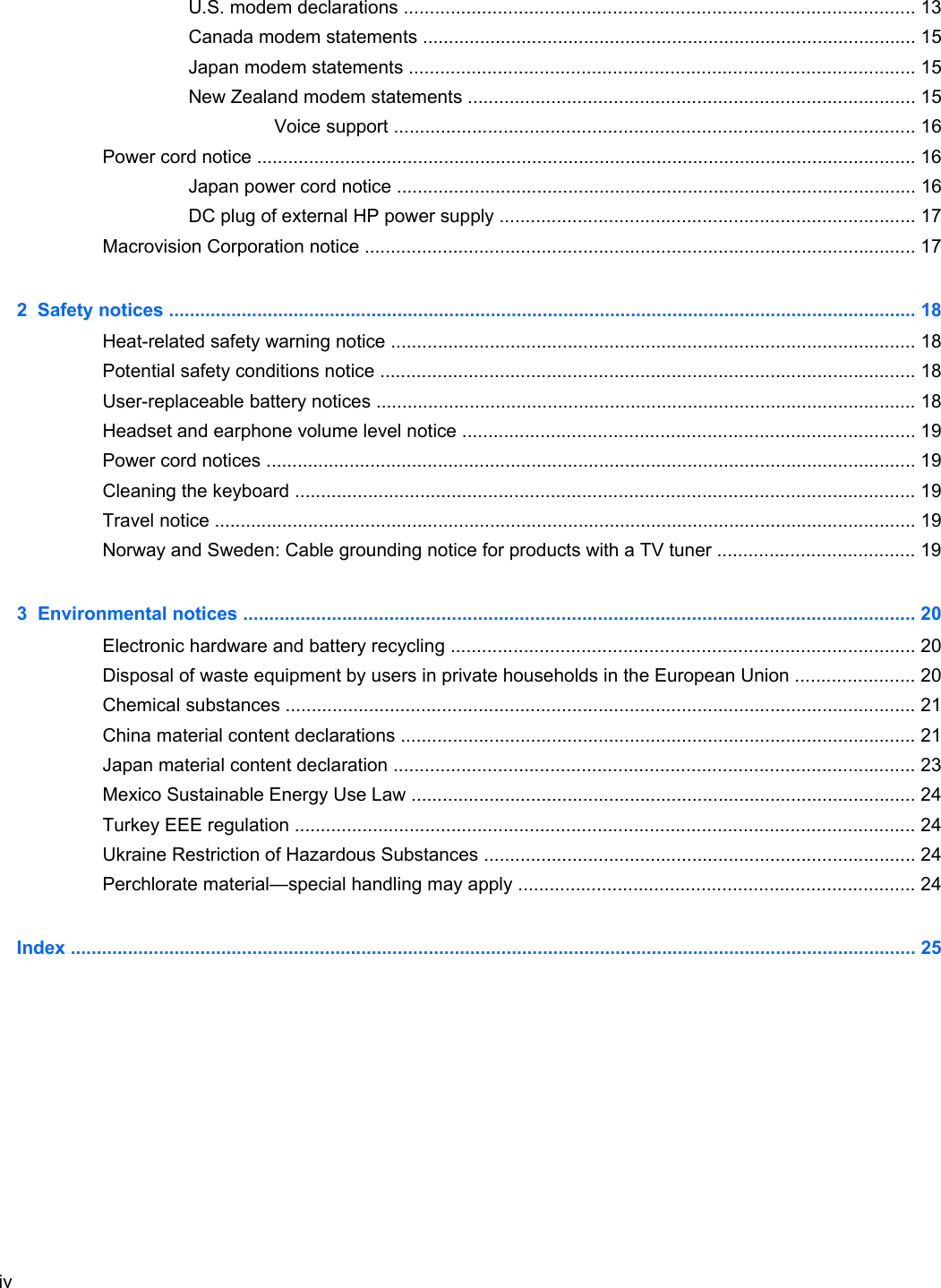 U.S. modem declarations .................................................................................................. 13Canada modem statements ............................................................................................... 15Japan modem statements ................................................................................................. 15New Zealand modem statements ...................................................................................... 15Voice support .................................................................................................... 16Power cord notice ............................................................................................................................... 16Japan power cord notice .................................................................................................... 16DC plug of external HP power supply ................................................................................ 17Macrovision Corporation notice .......................................................................................................... 172  Safety notices ................................................................................................................................................ 18Heat-related safety warning notice ..................................................................................................... 18Potential safety conditions notice ....................................................................................................... 18User-replaceable battery notices ........................................................................................................ 18Headset and earphone volume level notice ....................................................................................... 19Power cord notices ............................................................................................................................. 19Cleaning the keyboard ....................................................................................................................... 19Travel notice ....................................................................................................................................... 19Norway and Sweden: Cable grounding notice for products with a TV tuner ...................................... 193  Environmental notices ................................................................................................................................. 20Electronic hardware and battery recycling ......................................................................................... 20Disposal of waste equipment by users in private households in the European Union ....................... 20Chemical substances ......................................................................................................................... 21China material content declarations ................................................................................................... 21Japan material content declaration .................................................................................................... 23Mexico Sustainable Energy Use Law ................................................................................................. 24Turkey EEE regulation ....................................................................................................................... 24Ukraine Restriction of Hazardous Substances ................................................................................... 24Perchlorate material—special handling may apply ............................................................................ 24Index ................................................................................................................................................................... 25iv