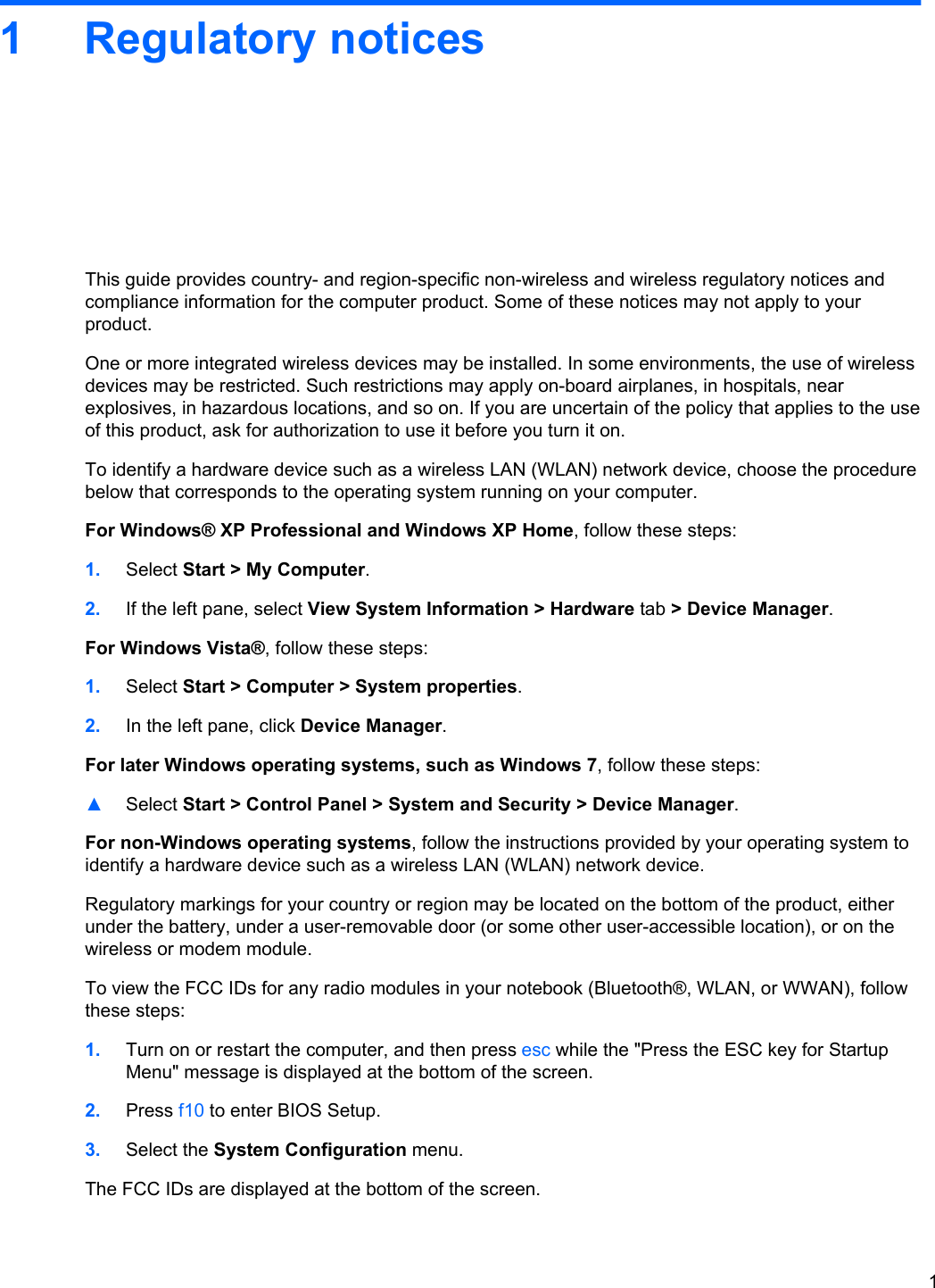 1 Regulatory noticesThis guide provides country- and region-specific non-wireless and wireless regulatory notices andcompliance information for the computer product. Some of these notices may not apply to yourproduct.One or more integrated wireless devices may be installed. In some environments, the use of wirelessdevices may be restricted. Such restrictions may apply on-board airplanes, in hospitals, nearexplosives, in hazardous locations, and so on. If you are uncertain of the policy that applies to the useof this product, ask for authorization to use it before you turn it on.To identify a hardware device such as a wireless LAN (WLAN) network device, choose the procedurebelow that corresponds to the operating system running on your computer.For Windows® XP Professional and Windows XP Home, follow these steps:1. Select Start &gt; My Computer.2. If the left pane, select View System Information &gt; Hardware tab &gt; Device Manager.For Windows Vista®, follow these steps:1. Select Start &gt; Computer &gt; System properties.2. In the left pane, click Device Manager.For later Windows operating systems, such as Windows 7, follow these steps:▲Select Start &gt; Control Panel &gt; System and Security &gt; Device Manager.For non-Windows operating systems, follow the instructions provided by your operating system toidentify a hardware device such as a wireless LAN (WLAN) network device.Regulatory markings for your country or region may be located on the bottom of the product, eitherunder the battery, under a user-removable door (or some other user-accessible location), or on thewireless or modem module.To view the FCC IDs for any radio modules in your notebook (Bluetooth®, WLAN, or WWAN), followthese steps:1. Turn on or restart the computer, and then press esc while the &quot;Press the ESC key for StartupMenu&quot; message is displayed at the bottom of the screen.2. Press f10 to enter BIOS Setup.3. Select the System Configuration menu.The FCC IDs are displayed at the bottom of the screen.1