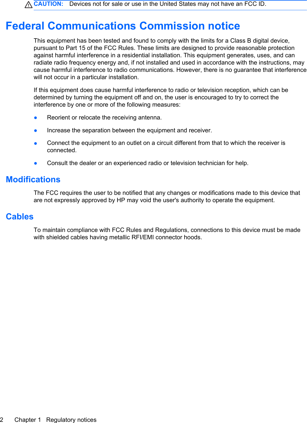 CAUTION: Devices not for sale or use in the United States may not have an FCC ID.Federal Communications Commission noticeThis equipment has been tested and found to comply with the limits for a Class B digital device,pursuant to Part 15 of the FCC Rules. These limits are designed to provide reasonable protectionagainst harmful interference in a residential installation. This equipment generates, uses, and canradiate radio frequency energy and, if not installed and used in accordance with the instructions, maycause harmful interference to radio communications. However, there is no guarantee that interferencewill not occur in a particular installation.If this equipment does cause harmful interference to radio or television reception, which can bedetermined by turning the equipment off and on, the user is encouraged to try to correct theinterference by one or more of the following measures:●Reorient or relocate the receiving antenna.●Increase the separation between the equipment and receiver.●Connect the equipment to an outlet on a circuit different from that to which the receiver isconnected.●Consult the dealer or an experienced radio or television technician for help.ModificationsThe FCC requires the user to be notified that any changes or modifications made to this device thatare not expressly approved by HP may void the user&apos;s authority to operate the equipment.CablesTo maintain compliance with FCC Rules and Regulations, connections to this device must be madewith shielded cables having metallic RFI/EMI connector hoods.2 Chapter 1   Regulatory notices