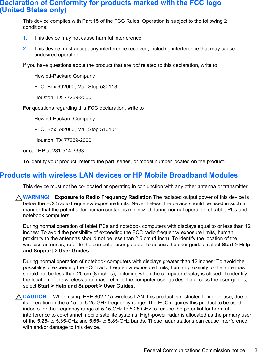 Declaration of Conformity for products marked with the FCC logo(United States only)This device complies with Part 15 of the FCC Rules. Operation is subject to the following 2conditions:1. This device may not cause harmful interference.2. This device must accept any interference received, including interference that may causeundesired operation.If you have questions about the product that are not related to this declaration, write toHewlett-Packard CompanyP. O. Box 692000, Mail Stop 530113Houston, TX 77269-2000For questions regarding this FCC declaration, write toHewlett-Packard CompanyP. O. Box 692000, Mail Stop 510101Houston, TX 77269-2000or call HP at 281-514-3333To identify your product, refer to the part, series, or model number located on the product.Products with wireless LAN devices or HP Mobile Broadband ModulesThis device must not be co-located or operating in conjunction with any other antenna or transmitter.WARNING! Exposure to Radio Frequency Radiation The radiated output power of this device isbelow the FCC radio frequency exposure limits. Nevertheless, the device should be used in such amanner that the potential for human contact is minimized during normal operation of tablet PCs andnotebook computers.During normal operation of tablet PCs and notebook computers with displays equal to or less than 12inches: To avoid the possibility of exceeding the FCC radio frequency exposure limits, humanproximity to the antennas should not be less than 2.5 cm (1 inch). To identify the location of thewireless antennas, refer to the computer user guides. To access the user guides, select Start &gt; Helpand Support &gt; User Guides.During normal operation of notebook computers with displays greater than 12 inches: To avoid thepossibility of exceeding the FCC radio frequency exposure limits, human proximity to the antennasshould not be less than 20 cm (8 inches), including when the computer display is closed. To identifythe location of the wireless antennas, refer to the computer user guides. To access the user guides,select Start &gt; Help and Support &gt; User Guides.CAUTION: When using IEEE 802.11a wireless LAN, this product is restricted to indoor use, due toits operation in the 5.15- to 5.25-GHz frequency range. The FCC requires this product to be usedindoors for the frequency range of 5.15 GHz to 5.25 GHz to reduce the potential for harmfulinterference to co-channel mobile satellite systems. High-power radar is allocated as the primary userof the 5.25- to 5.35-GHz and 5.65- to 5.85-GHz bands. These radar stations can cause interferencewith and/or damage to this device.Federal Communications Commission notice 3