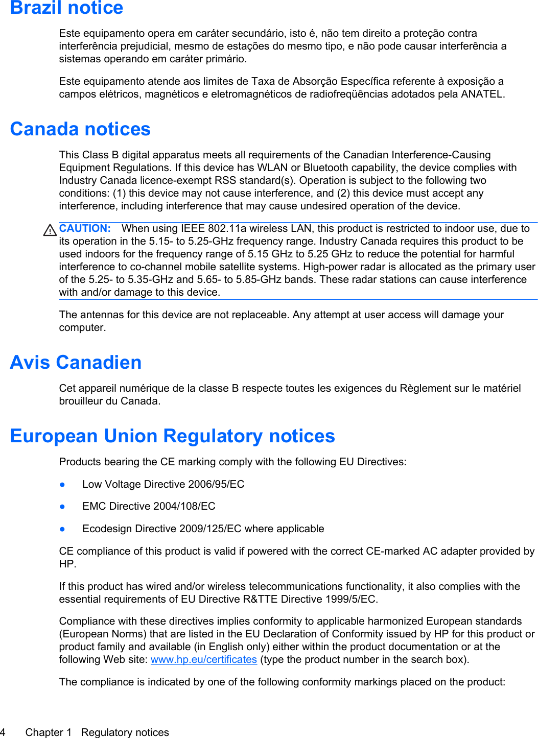 Brazil noticeEste equipamento opera em caráter secundário, isto é, não tem direito a proteção contrainterferência prejudicial, mesmo de estações do mesmo tipo, e não pode causar interferência asistemas operando em caráter primário.Este equipamento atende aos limites de Taxa de Absorção Específica referente à exposição acampos elétricos, magnéticos e eletromagnéticos de radiofreqüências adotados pela ANATEL.Canada noticesThis Class B digital apparatus meets all requirements of the Canadian Interference-CausingEquipment Regulations. If this device has WLAN or Bluetooth capability, the device complies withIndustry Canada licence-exempt RSS standard(s). Operation is subject to the following twoconditions: (1) this device may not cause interference, and (2) this device must accept anyinterference, including interference that may cause undesired operation of the device.CAUTION: When using IEEE 802.11a wireless LAN, this product is restricted to indoor use, due toits operation in the 5.15- to 5.25-GHz frequency range. Industry Canada requires this product to beused indoors for the frequency range of 5.15 GHz to 5.25 GHz to reduce the potential for harmfulinterference to co-channel mobile satellite systems. High-power radar is allocated as the primary userof the 5.25- to 5.35-GHz and 5.65- to 5.85-GHz bands. These radar stations can cause interferencewith and/or damage to this device.The antennas for this device are not replaceable. Any attempt at user access will damage yourcomputer.Avis CanadienCet appareil numérique de la classe B respecte toutes les exigences du Règlement sur le matérielbrouilleur du Canada.European Union Regulatory noticesProducts bearing the CE marking comply with the following EU Directives:●Low Voltage Directive 2006/95/EC●EMC Directive 2004/108/EC●Ecodesign Directive 2009/125/EC where applicableCE compliance of this product is valid if powered with the correct CE-marked AC adapter provided byHP.If this product has wired and/or wireless telecommunications functionality, it also complies with theessential requirements of EU Directive R&amp;TTE Directive 1999/5/EC.Compliance with these directives implies conformity to applicable harmonized European standards(European Norms) that are listed in the EU Declaration of Conformity issued by HP for this product orproduct family and available (in English only) either within the product documentation or at thefollowing Web site: www.hp.eu/certificates (type the product number in the search box).The compliance is indicated by one of the following conformity markings placed on the product:4 Chapter 1   Regulatory notices