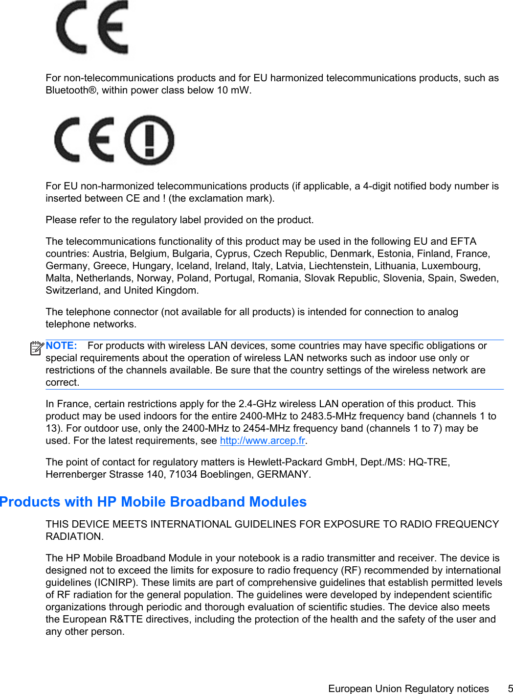 For non-telecommunications products and for EU harmonized telecommunications products, such asBluetooth®, within power class below 10 mW.For EU non-harmonized telecommunications products (if applicable, a 4-digit notified body number isinserted between CE and ! (the exclamation mark).Please refer to the regulatory label provided on the product.The telecommunications functionality of this product may be used in the following EU and EFTAcountries: Austria, Belgium, Bulgaria, Cyprus, Czech Republic, Denmark, Estonia, Finland, France,Germany, Greece, Hungary, Iceland, Ireland, Italy, Latvia, Liechtenstein, Lithuania, Luxembourg,Malta, Netherlands, Norway, Poland, Portugal, Romania, Slovak Republic, Slovenia, Spain, Sweden,Switzerland, and United Kingdom.The telephone connector (not available for all products) is intended for connection to analogtelephone networks.NOTE: For products with wireless LAN devices, some countries may have specific obligations orspecial requirements about the operation of wireless LAN networks such as indoor use only orrestrictions of the channels available. Be sure that the country settings of the wireless network arecorrect.In France, certain restrictions apply for the 2.4-GHz wireless LAN operation of this product. Thisproduct may be used indoors for the entire 2400-MHz to 2483.5-MHz frequency band (channels 1 to13). For outdoor use, only the 2400-MHz to 2454-MHz frequency band (channels 1 to 7) may beused. For the latest requirements, see http://www.arcep.fr.The point of contact for regulatory matters is Hewlett-Packard GmbH, Dept./MS: HQ-TRE,Herrenberger Strasse 140, 71034 Boeblingen, GERMANY.Products with HP Mobile Broadband ModulesTHIS DEVICE MEETS INTERNATIONAL GUIDELINES FOR EXPOSURE TO RADIO FREQUENCYRADIATION.The HP Mobile Broadband Module in your notebook is a radio transmitter and receiver. The device isdesigned not to exceed the limits for exposure to radio frequency (RF) recommended by internationalguidelines (ICNIRP). These limits are part of comprehensive guidelines that establish permitted levelsof RF radiation for the general population. The guidelines were developed by independent scientificorganizations through periodic and thorough evaluation of scientific studies. The device also meetsthe European R&amp;TTE directives, including the protection of the health and the safety of the user andany other person.European Union Regulatory notices 5