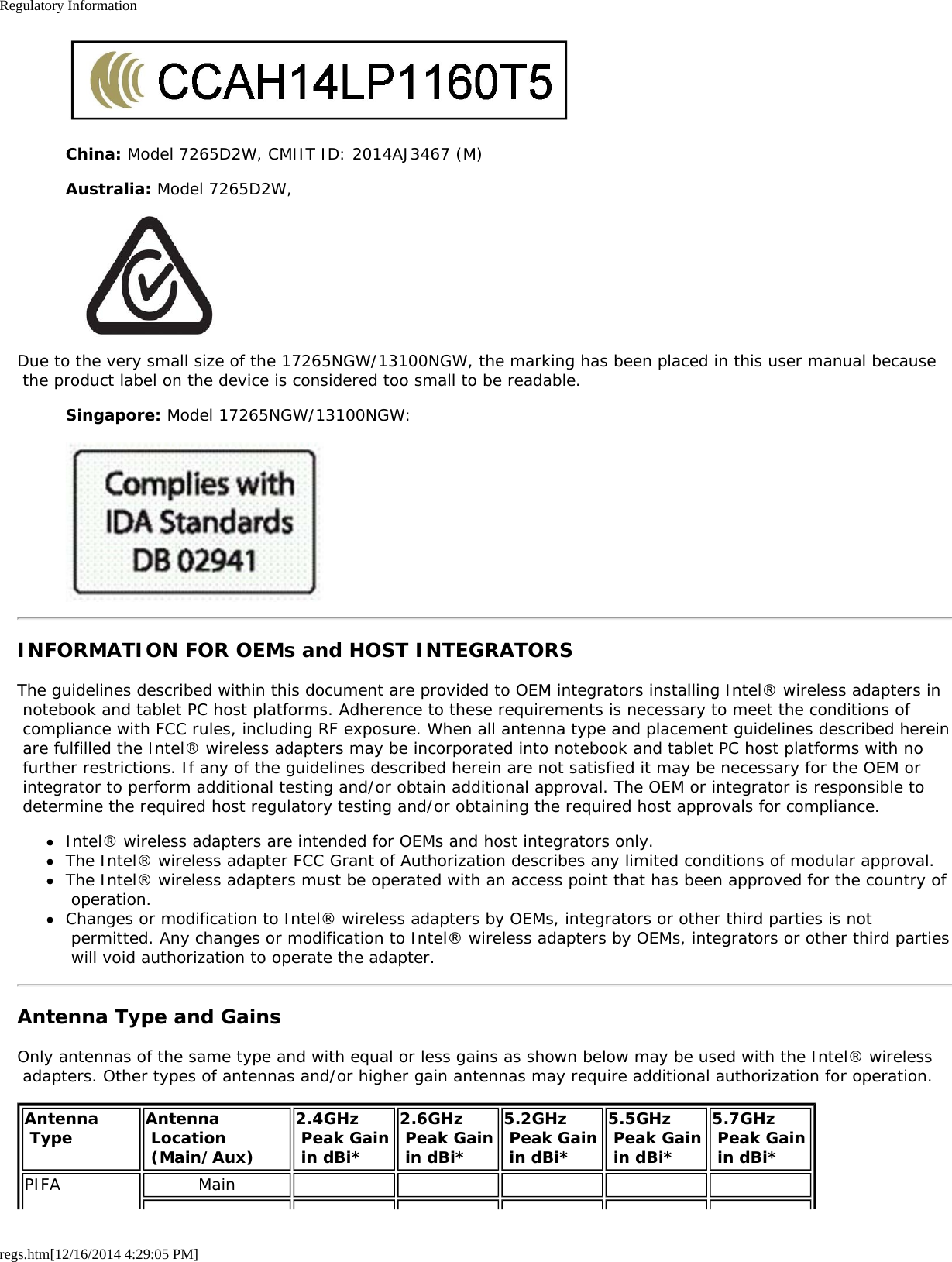 Regulatory Informationregs.htm[12/16/2014 4:29:05 PM]China: Model 7265D2W, CMIIT ID: 2014AJ3467 (M)Australia: Model 7265D2W,Due to the very small size of the 17265NGW/13100NGW, the marking has been placed in this user manual because the product label on the device is considered too small to be readable.Singapore: Model 17265NGW/13100NGW:INFORMATION FOR OEMs and HOST INTEGRATORSThe guidelines described within this document are provided to OEM integrators installing Intel® wireless adapters in notebook and tablet PC host platforms. Adherence to these requirements is necessary to meet the conditions of compliance with FCC rules, including RF exposure. When all antenna type and placement guidelines described herein are fulfilled the Intel® wireless adapters may be incorporated into notebook and tablet PC host platforms with no further restrictions. If any of the guidelines described herein are not satisfied it may be necessary for the OEM or integrator to perform additional testing and/or obtain additional approval. The OEM or integrator is responsible to determine the required host regulatory testing and/or obtaining the required host approvals for compliance.Intel® wireless adapters are intended for OEMs and host integrators only.The Intel® wireless adapter FCC Grant of Authorization describes any limited conditions of modular approval.The Intel® wireless adapters must be operated with an access point that has been approved for the country of operation.Changes or modification to Intel® wireless adapters by OEMs, integrators or other third parties is not permitted. Any changes or modification to Intel® wireless adapters by OEMs, integrators or other third parties will void authorization to operate the adapter.Antenna Type and GainsOnly antennas of the same type and with equal or less gains as shown below may be used with the Intel® wireless adapters. Other types of antennas and/or higher gain antennas may require additional authorization for operation.Antenna Type Antenna Location (Main/Aux)2.4GHz Peak Gain in dBi*2.6GHz Peak Gain in dBi*5.2GHz Peak Gain in dBi*5.5GHz Peak Gain in dBi*5.7GHz  Peak Gain in dBi*PIFA Main