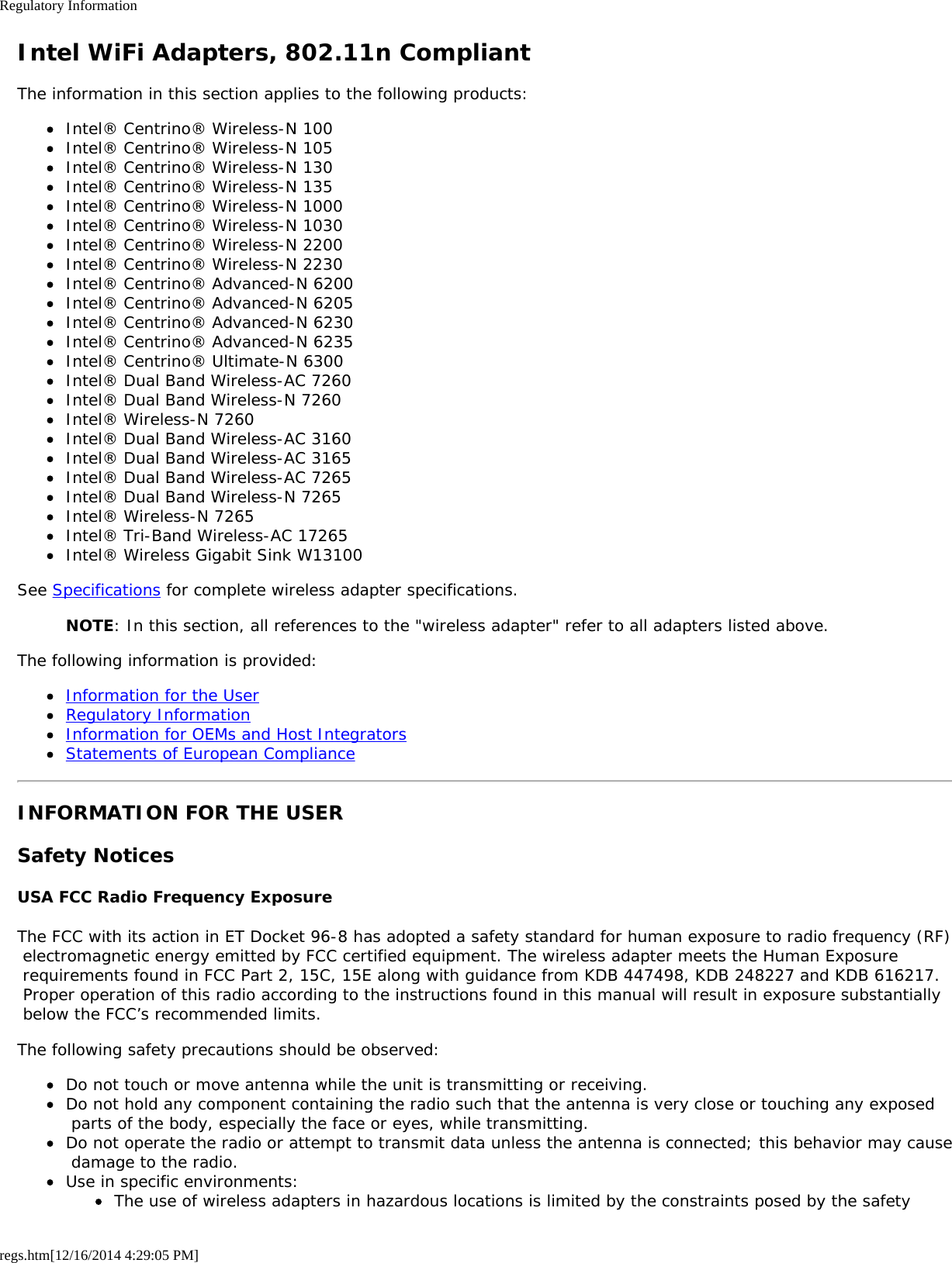 Regulatory Informationregs.htm[12/16/2014 4:29:05 PM]Intel WiFi Adapters, 802.11n CompliantThe information in this section applies to the following products:Intel® Centrino® Wireless-N 100Intel® Centrino® Wireless-N 105Intel® Centrino® Wireless-N 130Intel® Centrino® Wireless-N 135Intel® Centrino® Wireless-N 1000Intel® Centrino® Wireless-N 1030Intel® Centrino® Wireless-N 2200Intel® Centrino® Wireless-N 2230Intel® Centrino® Advanced-N 6200Intel® Centrino® Advanced-N 6205Intel® Centrino® Advanced-N 6230Intel® Centrino® Advanced-N 6235Intel® Centrino® Ultimate-N 6300Intel® Dual Band Wireless-AC 7260Intel® Dual Band Wireless-N 7260Intel® Wireless-N 7260Intel® Dual Band Wireless-AC 3160Intel® Dual Band Wireless-AC 3165Intel® Dual Band Wireless-AC 7265Intel® Dual Band Wireless-N 7265Intel® Wireless-N 7265Intel® Tri-Band Wireless-AC 17265Intel® Wireless Gigabit Sink W13100See Specifications for complete wireless adapter specifications.NOTE: In this section, all references to the &quot;wireless adapter&quot; refer to all adapters listed above.The following information is provided:Information for the UserRegulatory InformationInformation for OEMs and Host IntegratorsStatements of European ComplianceINFORMATION FOR THE USERSafety NoticesUSA FCC Radio Frequency ExposureThe FCC with its action in ET Docket 96-8 has adopted a safety standard for human exposure to radio frequency (RF) electromagnetic energy emitted by FCC certified equipment. The wireless adapter meets the Human Exposure requirements found in FCC Part 2, 15C, 15E along with guidance from KDB 447498, KDB 248227 and KDB 616217. Proper operation of this radio according to the instructions found in this manual will result in exposure substantially below the FCC’s recommended limits.The following safety precautions should be observed:Do not touch or move antenna while the unit is transmitting or receiving.Do not hold any component containing the radio such that the antenna is very close or touching any exposed parts of the body, especially the face or eyes, while transmitting.Do not operate the radio or attempt to transmit data unless the antenna is connected; this behavior may cause damage to the radio.Use in specific environments:The use of wireless adapters in hazardous locations is limited by the constraints posed by the safety