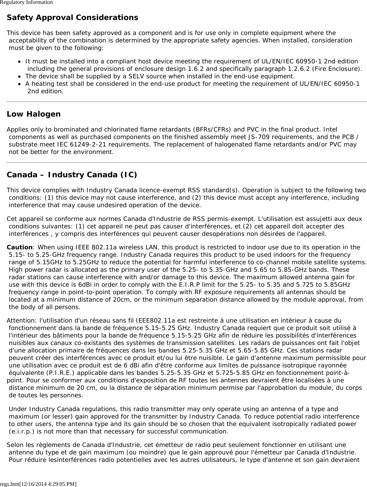 Regulatory Informationregs.htm[12/16/2014 4:29:05 PM]Safety Approval ConsiderationsThis device has been safety approved as a component and is for use only in complete equipment where the acceptability of the combination is determined by the appropriate safety agencies. When installed, consideration must be given to the following:It must be installed into a compliant host device meeting the requirement of UL/EN/IEC 60950-1 2nd edition including the general provisions of enclosure design 1.6.2 and specifically paragraph 1.2.6.2 (Fire Enclosure).The device shall be supplied by a SELV source when installed in the end-use equipment.A heating test shall be considered in the end-use product for meeting the requirement of UL/EN/IEC 60950-1 2nd edition.Low HalogenApplies only to brominated and chlorinated flame retardants (BFRs/CFRs) and PVC in the final product. Intel components as well as purchased components on the finished assembly meet JS-709 requirements, and the PCB / substrate meet IEC 61249-2-21 requirements. The replacement of halogenated flame retardants and/or PVC may not be better for the environment.Canada – Industry Canada (IC)This device complies with Industry Canada licence-exempt RSS standard(s). Operation is subject to the following two conditions: (1) this device may not cause interference, and (2) this device must accept any interference, including interference that may cause undesired operation of the device.Cet appareil se conforme aux normes Canada d&apos;Industrie de RSS permis-exempt. L&apos;utilisation est assujetti aux deux conditions suivantes: (1) cet appareil ne peut pas causer d&apos;interférences, et (2) cet appareil doit accepter des interférences , y compris des interférences qui peuvent causer desopérations non désirées de l&apos;appareil.Caution: When using IEEE 802.11a wireless LAN, this product is restricted to indoor use due to its operation in the 5.15- to 5.25-GHz frequency range. Industry Canada requires this product to be used indoors for the frequency range of 5.15GHz to 5.25GHz to reduce the potential for harmful interference to co-channel mobile satellite systems. High power radar is allocated as the primary user of the 5.25- to 5.35-GHz and 5.65 to 5.85-GHz bands. These radar stations can cause interference with and/or damage to this device. The maximum allowed antenna gain for use with this device is 6dBi in order to comply with the E.I.R.P limit for the 5.25- to 5.35 and 5.725 to 5.85GHz frequency range in point-to-point operation. To comply with RF exposure requirements all antennas should be located at a minimum distance of 20cm, or the minimum separation distance allowed by the module approval, from the body of all persons.Attention: l&apos;utilisation d&apos;un réseau sans fil IEEE802.11a est restreinte à une utilisation en intérieur à cause du fonctionnement dans la bande de fréquence 5.15-5.25 GHz. Industry Canada requiert que ce produit soit utilisé à l&apos;intérieur des bâtiments pour la bande de fréquence 5.15-5.25 GHz afin de réduire les possibilités d&apos;interférences nuisibles aux canaux co-existants des systèmes de transmission satellites. Les radars de puissances ont fait l&apos;objet d&apos;une allocation primaire de fréquences dans les bandes 5.25-5.35 GHz et 5.65-5.85 GHz. Ces stations radar peuvent créer des interférences avec ce produit et/ou lui être nuisible. Le gain d&apos;antenne maximum permissible pour une utilisation avec ce produit est de 6 dBi afin d&apos;être conforme aux limites de puissance isotropique rayonnée équivalente (P.I.R.E.) applicable dans les bandes 5.25-5.35 GHz et 5.725-5.85 GHz en fonctionnement point-à-point. Pour se conformer aux conditions d&apos;exposition de RF toutes les antennes devraient être localisées à une distance minimum de 20 cm, ou la distance de séparation minimum permise par l&apos;approbation du module, du corps de toutes les personnes. Under Industry Canada regulations, this radio transmitter may only operate using an antenna of a type and maximum (or lesser) gain approved for the transmitter by Industry Canada. To reduce potential radio interference to other users, the antenna type and its gain should be so chosen that the equivalent isotropically radiated power (e.i.r.p.) is not more than that necessary for successful communication.Selon les règlements de Canada d&apos;Industrie, cet émetteur de radio peut seulement fonctionner en utilisant une antenne du type et de gain maximum (ou moindre) que le gain approuvé pour l&apos;émetteur par Canada d&apos;Industrie. Pour réduire lesinterférences radio potentielles avec les autres utilisateurs, le type d&apos;antenne et son gain devraient