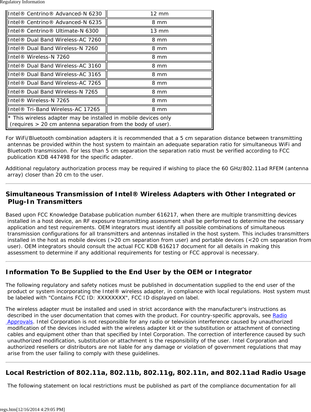 Regulatory Informationregs.htm[12/16/2014 4:29:05 PM]Intel® Centrino® Advanced-N 6230 12 mmIntel® Centrino® Advanced-N 6235 8 mmIntel® Centrino® Ultimate-N 6300 13 mmIntel® Dual Band Wireless-AC 7260 8 mmIntel® Dual Band Wireless-N 7260 8 mmIntel® Wireless-N 7260 8 mmIntel® Dual Band Wireless-AC 3160 8 mmIntel® Dual Band Wireless-AC 3165 8 mmIntel® Dual Band Wireless-AC 7265 8 mmIntel® Dual Band Wireless-N 7265 8 mmIntel® Wireless-N 7265 8 mmIntel® Tri-Band Wireless-AC 17265 8 mm* This wireless adapter may be installed in mobile devices only  (requires &gt; 20 cm antenna separation from the body of user).For WiFi/Bluetooth combination adapters it is recommended that a 5 cm separation distance between transmitting antennas be provided within the host system to maintain an adequate separation ratio for simultaneous WiFi and Bluetooth transmission. For less than 5 cm separation the separation ratio must be verified according to FCC publication KDB 447498 for the specific adapter.Additional regulatory authorization process may be required if wishing to place the 60 GHz/802.11ad RFEM (antenna array) closer than 20 cm to the user.Simultaneous Transmission of Intel® Wireless Adapters with Other Integrated or Plug-In TransmittersBased upon FCC Knowledge Database publication number 616217, when there are multiple transmitting devices installed in a host device, an RF exposure transmitting assessment shall be performed to determine the necessary application and test requirements. OEM integrators must identify all possible combinations of simultaneous transmission configurations for all transmitters and antennas installed in the host system. This includes transmitters installed in the host as mobile devices (&gt;20 cm separation from user) and portable devices (&lt;20 cm separation from user). OEM integrators should consult the actual FCC KDB 616217 document for all details in making this assessment to determine if any additional requirements for testing or FCC approval is necessary.Information To Be Supplied to the End User by the OEM or IntegratorThe following regulatory and safety notices must be published in documentation supplied to the end user of the product or system incorporating the Intel® wireless adapter, in compliance with local regulations. Host system must be labeled with &quot;Contains FCC ID: XXXXXXXX&quot;, FCC ID displayed on label.The wireless adapter must be installed and used in strict accordance with the manufacturer&apos;s instructions as described in the user documentation that comes with the product. For country-specific approvals, see Radio Approvals. Intel Corporation is not responsible for any radio or television interference caused by unauthorized modification of the devices included with the wireless adapter kit or the substitution or attachment of connecting cables and equipment other than that specified by Intel Corporation. The correction of interference caused by such unauthorized modification, substitution or attachment is the responsibility of the user. Intel Corporation and authorized resellers or distributors are not liable for any damage or violation of government regulations that may arise from the user failing to comply with these guidelines.Local Restriction of 802.11a, 802.11b, 802.11g, 802.11n, and 802.11ad Radio Usage The following statement on local restrictions must be published as part of the compliance documentation for all