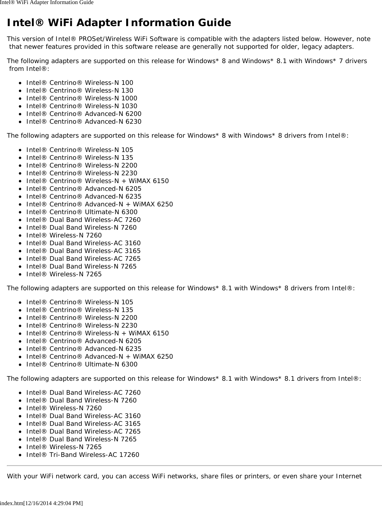 Intel® WiFi Adapter Information Guideindex.htm[12/16/2014 4:29:04 PM]Intel® WiFi Adapter Information GuideThis version of Intel® PROSet/Wireless WiFi Software is compatible with the adapters listed below. However, note that newer features provided in this software release are generally not supported for older, legacy adapters.The following adapters are supported on this release for Windows* 8 and Windows* 8.1 with Windows* 7 drivers from Intel®:Intel® Centrino® Wireless-N 100Intel® Centrino® Wireless-N 130Intel® Centrino® Wireless-N 1000Intel® Centrino® Wireless-N 1030Intel® Centrino® Advanced-N 6200Intel® Centrino® Advanced-N 6230The following adapters are supported on this release for Windows* 8 with Windows* 8 drivers from Intel®:Intel® Centrino® Wireless-N 105Intel® Centrino® Wireless-N 135Intel® Centrino® Wireless-N 2200Intel® Centrino® Wireless-N 2230Intel® Centrino® Wireless-N + WiMAX 6150Intel® Centrino® Advanced-N 6205Intel® Centrino® Advanced-N 6235Intel® Centrino® Advanced-N + WiMAX 6250Intel® Centrino® Ultimate-N 6300Intel® Dual Band Wireless-AC 7260Intel® Dual Band Wireless-N 7260Intel® Wireless-N 7260Intel® Dual Band Wireless-AC 3160Intel® Dual Band Wireless-AC 3165Intel® Dual Band Wireless-AC 7265Intel® Dual Band Wireless-N 7265Intel® Wireless-N 7265The following adapters are supported on this release for Windows* 8.1 with Windows* 8 drivers from Intel®:Intel® Centrino® Wireless-N 105Intel® Centrino® Wireless-N 135Intel® Centrino® Wireless-N 2200Intel® Centrino® Wireless-N 2230Intel® Centrino® Wireless-N + WiMAX 6150Intel® Centrino® Advanced-N 6205Intel® Centrino® Advanced-N 6235Intel® Centrino® Advanced-N + WiMAX 6250Intel® Centrino® Ultimate-N 6300The following adapters are supported on this release for Windows* 8.1 with Windows* 8.1 drivers from Intel®:Intel® Dual Band Wireless-AC 7260Intel® Dual Band Wireless-N 7260Intel® Wireless-N 7260Intel® Dual Band Wireless-AC 3160Intel® Dual Band Wireless-AC 3165Intel® Dual Band Wireless-AC 7265Intel® Dual Band Wireless-N 7265Intel® Wireless-N 7265Intel® Tri-Band Wireless-AC 17260With your WiFi network card, you can access WiFi networks, share files or printers, or even share your Internet