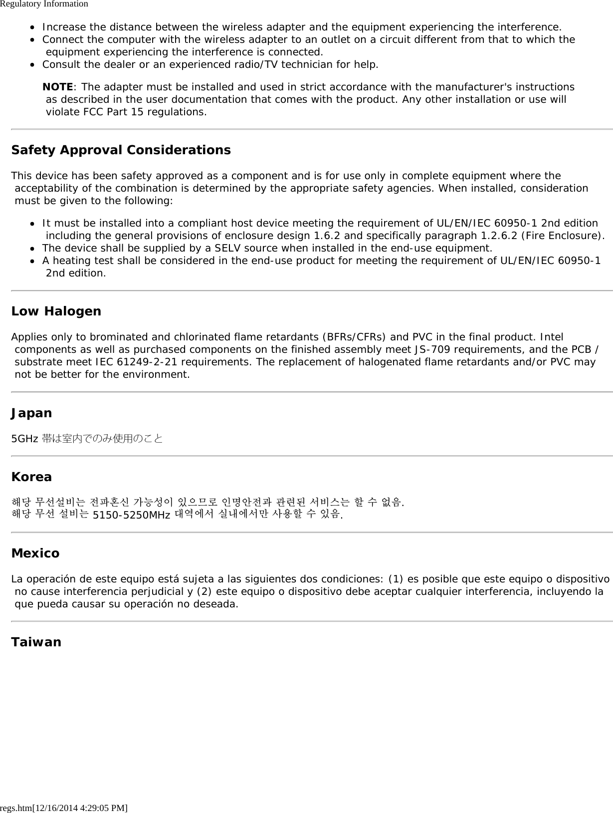 Regulatory Informationregs.htm[12/16/2014 4:29:05 PM]Increase the distance between the wireless adapter and the equipment experiencing the interference.Connect the computer with the wireless adapter to an outlet on a circuit different from that to which the equipment experiencing the interference is connected.Consult the dealer or an experienced radio/TV technician for help.NOTE: The adapter must be installed and used in strict accordance with the manufacturer&apos;s instructions as described in the user documentation that comes with the product. Any other installation or use will violate FCC Part 15 regulations.Safety Approval ConsiderationsThis device has been safety approved as a component and is for use only in complete equipment where the acceptability of the combination is determined by the appropriate safety agencies. When installed, consideration must be given to the following:It must be installed into a compliant host device meeting the requirement of UL/EN/IEC 60950-1 2nd edition including the general provisions of enclosure design 1.6.2 and specifically paragraph 1.2.6.2 (Fire Enclosure).The device shall be supplied by a SELV source when installed in the end-use equipment.A heating test shall be considered in the end-use product for meeting the requirement of UL/EN/IEC 60950-1 2nd edition.Low HalogenApplies only to brominated and chlorinated flame retardants (BFRs/CFRs) and PVC in the final product. Intel components as well as purchased components on the finished assembly meet JS-709 requirements, and the PCB / substrate meet IEC 61249-2-21 requirements. The replacement of halogenated flame retardants and/or PVC may not be better for the environment.Japan5GHz 帯は室内でのみ使用のことKorea해당 무선설비는 전파혼신 가능성이 있으므로 인명안전과 관련된 서비스는 할 수 없음.해당 무선 설비는 5150-5250MHz 대역에서 실내에서만 사용할 수 있음.MexicoLa operación de este equipo está sujeta a las siguientes dos condiciones: (1) es posible que este equipo o dispositivo no cause interferencia perjudicial y (2) este equipo o dispositivo debe aceptar cualquier interferencia, incluyendo la que pueda causar su operación no deseada.Taiwan