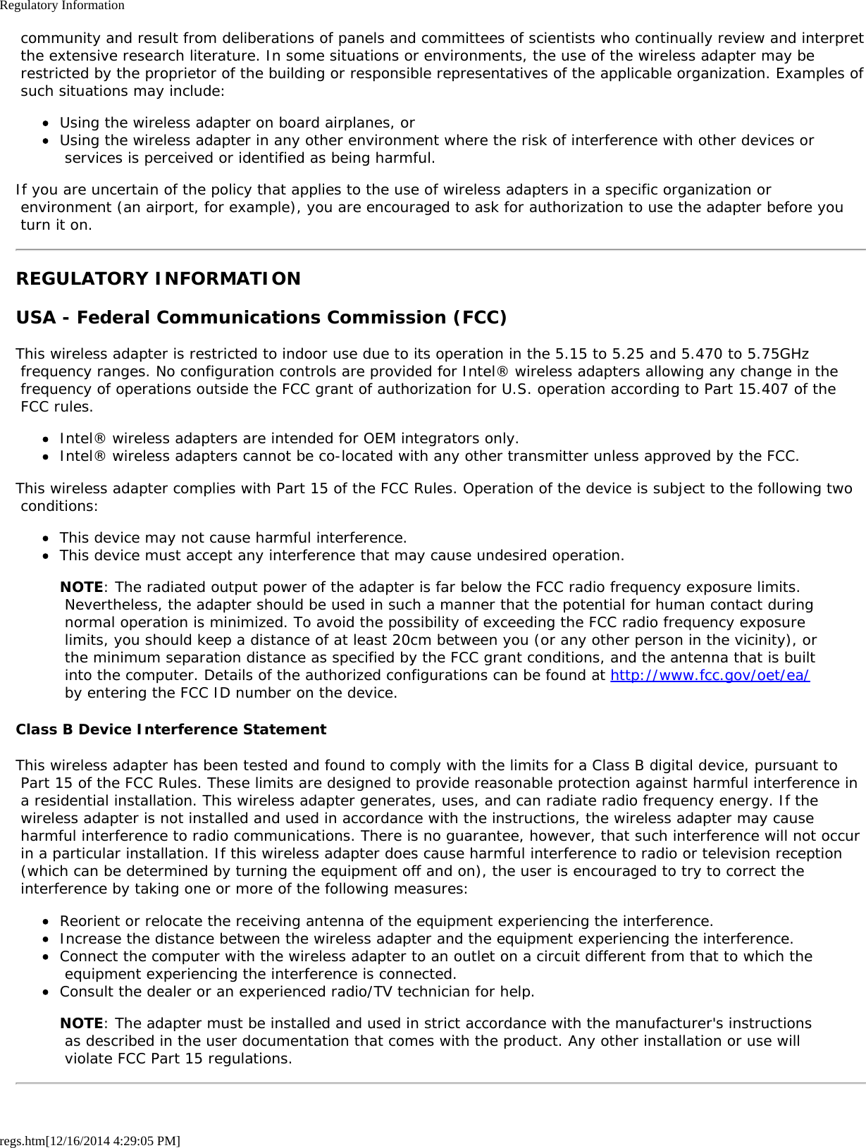 Regulatory Informationregs.htm[12/16/2014 4:29:05 PM] community and result from deliberations of panels and committees of scientists who continually review and interpret the extensive research literature. In some situations or environments, the use of the wireless adapter may be restricted by the proprietor of the building or responsible representatives of the applicable organization. Examples of such situations may include:Using the wireless adapter on board airplanes, orUsing the wireless adapter in any other environment where the risk of interference with other devices or services is perceived or identified as being harmful.If you are uncertain of the policy that applies to the use of wireless adapters in a specific organization or environment (an airport, for example), you are encouraged to ask for authorization to use the adapter before you turn it on.REGULATORY INFORMATIONUSA - Federal Communications Commission (FCC)This wireless adapter is restricted to indoor use due to its operation in the 5.15 to 5.25 and 5.470 to 5.75GHz frequency ranges. No configuration controls are provided for Intel® wireless adapters allowing any change in the frequency of operations outside the FCC grant of authorization for U.S. operation according to Part 15.407 of the FCC rules.Intel® wireless adapters are intended for OEM integrators only.Intel® wireless adapters cannot be co-located with any other transmitter unless approved by the FCC.This wireless adapter complies with Part 15 of the FCC Rules. Operation of the device is subject to the following two conditions:This device may not cause harmful interference.This device must accept any interference that may cause undesired operation.NOTE: The radiated output power of the adapter is far below the FCC radio frequency exposure limits. Nevertheless, the adapter should be used in such a manner that the potential for human contact during normal operation is minimized. To avoid the possibility of exceeding the FCC radio frequency exposure limits, you should keep a distance of at least 20cm between you (or any other person in the vicinity), or the minimum separation distance as specified by the FCC grant conditions, and the antenna that is built into the computer. Details of the authorized configurations can be found at http://www.fcc.gov/oet/ea/ by entering the FCC ID number on the device.Class B Device Interference StatementThis wireless adapter has been tested and found to comply with the limits for a Class B digital device, pursuant to Part 15 of the FCC Rules. These limits are designed to provide reasonable protection against harmful interference in a residential installation. This wireless adapter generates, uses, and can radiate radio frequency energy. If the wireless adapter is not installed and used in accordance with the instructions, the wireless adapter may cause harmful interference to radio communications. There is no guarantee, however, that such interference will not occur in a particular installation. If this wireless adapter does cause harmful interference to radio or television reception (which can be determined by turning the equipment off and on), the user is encouraged to try to correct the interference by taking one or more of the following measures:Reorient or relocate the receiving antenna of the equipment experiencing the interference.Increase the distance between the wireless adapter and the equipment experiencing the interference.Connect the computer with the wireless adapter to an outlet on a circuit different from that to which the equipment experiencing the interference is connected.Consult the dealer or an experienced radio/TV technician for help.NOTE: The adapter must be installed and used in strict accordance with the manufacturer&apos;s instructions as described in the user documentation that comes with the product. Any other installation or use will violate FCC Part 15 regulations.