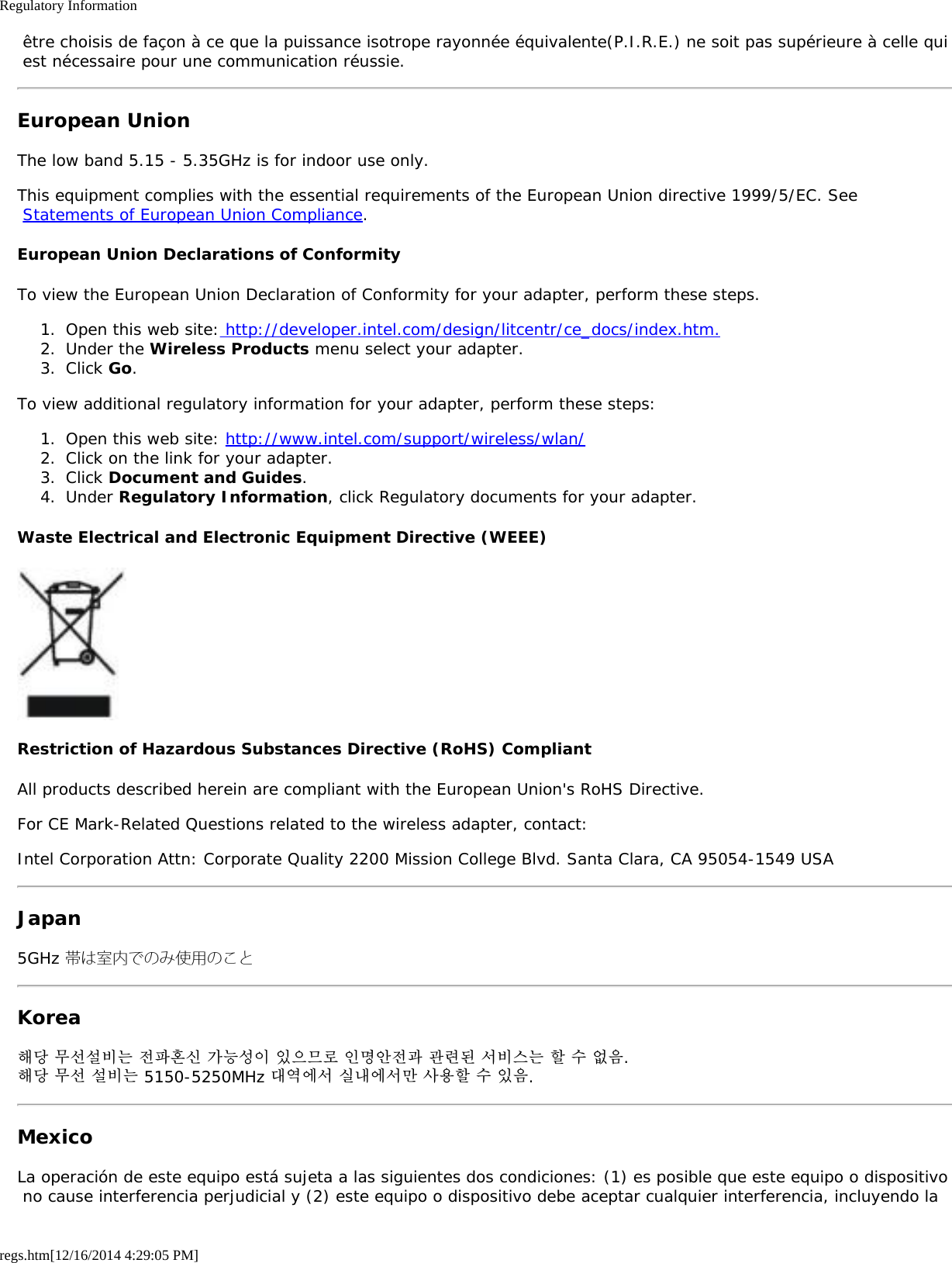 Regulatory Informationregs.htm[12/16/2014 4:29:05 PM] être choisis de façon à ce que la puissance isotrope rayonnée équivalente(P.I.R.E.) ne soit pas supérieure à celle qui est nécessaire pour une communication réussie.European UnionThe low band 5.15 - 5.35GHz is for indoor use only.This equipment complies with the essential requirements of the European Union directive 1999/5/EC. See Statements of European Union Compliance.European Union Declarations of ConformityTo view the European Union Declaration of Conformity for your adapter, perform these steps.1.  Open this web site: http://developer.intel.com/design/litcentr/ce_docs/index.htm.2.  Under the Wireless Products menu select your adapter.3.  Click Go.To view additional regulatory information for your adapter, perform these steps:1.  Open this web site: http://www.intel.com/support/wireless/wlan/2.  Click on the link for your adapter.3.  Click Document and Guides.4.  Under Regulatory Information, click Regulatory documents for your adapter.Waste Electrical and Electronic Equipment Directive (WEEE)Restriction of Hazardous Substances Directive (RoHS) CompliantAll products described herein are compliant with the European Union&apos;s RoHS Directive.For CE Mark-Related Questions related to the wireless adapter, contact:Intel Corporation Attn: Corporate Quality 2200 Mission College Blvd. Santa Clara, CA 95054-1549 USAJapan5GHz 帯は室内でのみ使用のことKorea해당 무선설비는 전파혼신 가능성이 있으므로 인명안전과 관련된 서비스는 할 수 없음.해당 무선 설비는 5150-5250MHz 대역에서 실내에서만 사용할 수 있음.MexicoLa operación de este equipo está sujeta a las siguientes dos condiciones: (1) es posible que este equipo o dispositivo no cause interferencia perjudicial y (2) este equipo o dispositivo debe aceptar cualquier interferencia, incluyendo la