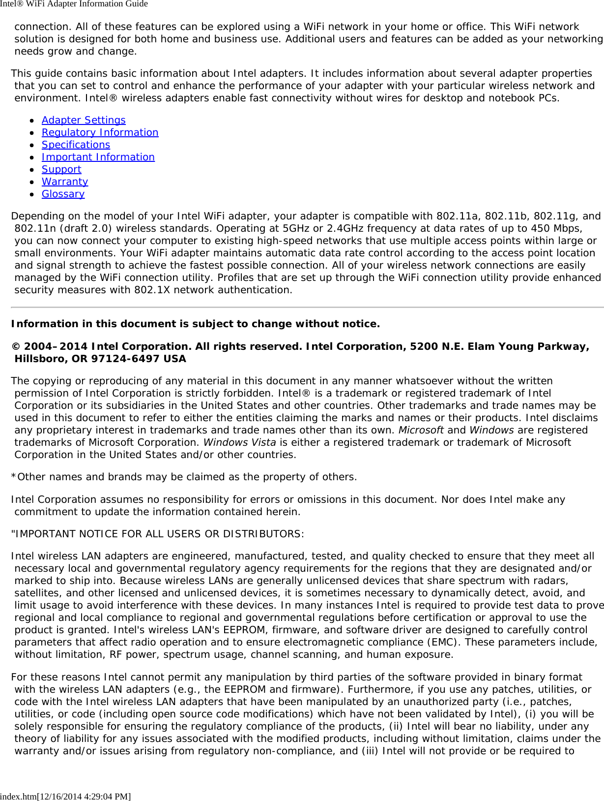 Intel® WiFi Adapter Information Guideindex.htm[12/16/2014 4:29:04 PM] connection. All of these features can be explored using a WiFi network in your home or office. This WiFi network solution is designed for both home and business use. Additional users and features can be added as your networking needs grow and change.This guide contains basic information about Intel adapters. It includes information about several adapter properties that you can set to control and enhance the performance of your adapter with your particular wireless network and environment. Intel® wireless adapters enable fast connectivity without wires for desktop and notebook PCs.Adapter SettingsRegulatory InformationSpecificationsImportant InformationSupportWarrantyGlossaryDepending on the model of your Intel WiFi adapter, your adapter is compatible with 802.11a, 802.11b, 802.11g, and 802.11n (draft 2.0) wireless standards. Operating at 5GHz or 2.4GHz frequency at data rates of up to 450 Mbps, you can now connect your computer to existing high-speed networks that use multiple access points within large or small environments. Your WiFi adapter maintains automatic data rate control according to the access point location and signal strength to achieve the fastest possible connection. All of your wireless network connections are easily managed by the WiFi connection utility. Profiles that are set up through the WiFi connection utility provide enhanced security measures with 802.1X network authentication.Information in this document is subject to change without notice.© 2004–2014 Intel Corporation. All rights reserved. Intel Corporation, 5200 N.E. Elam Young Parkway, Hillsboro, OR 97124-6497 USAThe copying or reproducing of any material in this document in any manner whatsoever without the written permission of Intel Corporation is strictly forbidden. Intel® is a trademark or registered trademark of Intel Corporation or its subsidiaries in the United States and other countries. Other trademarks and trade names may be used in this document to refer to either the entities claiming the marks and names or their products. Intel disclaims any proprietary interest in trademarks and trade names other than its own. Microsoft and Windows are registered trademarks of Microsoft Corporation. Windows Vista is either a registered trademark or trademark of Microsoft Corporation in the United States and/or other countries.*Other names and brands may be claimed as the property of others.Intel Corporation assumes no responsibility for errors or omissions in this document. Nor does Intel make any commitment to update the information contained herein.&quot;IMPORTANT NOTICE FOR ALL USERS OR DISTRIBUTORS:Intel wireless LAN adapters are engineered, manufactured, tested, and quality checked to ensure that they meet all necessary local and governmental regulatory agency requirements for the regions that they are designated and/or marked to ship into. Because wireless LANs are generally unlicensed devices that share spectrum with radars, satellites, and other licensed and unlicensed devices, it is sometimes necessary to dynamically detect, avoid, and limit usage to avoid interference with these devices. In many instances Intel is required to provide test data to prove regional and local compliance to regional and governmental regulations before certification or approval to use the product is granted. Intel&apos;s wireless LAN&apos;s EEPROM, firmware, and software driver are designed to carefully control parameters that affect radio operation and to ensure electromagnetic compliance (EMC). These parameters include, without limitation, RF power, spectrum usage, channel scanning, and human exposure.For these reasons Intel cannot permit any manipulation by third parties of the software provided in binary format with the wireless LAN adapters (e.g., the EEPROM and firmware). Furthermore, if you use any patches, utilities, or code with the Intel wireless LAN adapters that have been manipulated by an unauthorized party (i.e., patches, utilities, or code (including open source code modifications) which have not been validated by Intel), (i) you will be solely responsible for ensuring the regulatory compliance of the products, (ii) Intel will bear no liability, under any theory of liability for any issues associated with the modified products, including without limitation, claims under the warranty and/or issues arising from regulatory non-compliance, and (iii) Intel will not provide or be required to