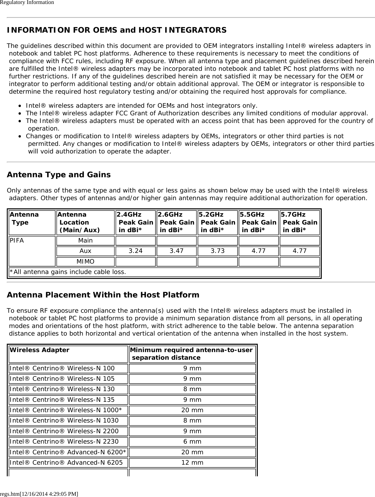 Regulatory Informationregs.htm[12/16/2014 4:29:05 PM]INFORMATION FOR OEMS and HOST INTEGRATORSThe guidelines described within this document are provided to OEM integrators installing Intel® wireless adapters in notebook and tablet PC host platforms. Adherence to these requirements is necessary to meet the conditions of compliance with FCC rules, including RF exposure. When all antenna type and placement guidelines described herein are fulfilled the Intel® wireless adapters may be incorporated into notebook and tablet PC host platforms with no further restrictions. If any of the guidelines described herein are not satisfied it may be necessary for the OEM or integrator to perform additional testing and/or obtain additional approval. The OEM or integrator is responsible to determine the required host regulatory testing and/or obtaining the required host approvals for compliance.Intel® wireless adapters are intended for OEMs and host integrators only.The Intel® wireless adapter FCC Grant of Authorization describes any limited conditions of modular approval.The Intel® wireless adapters must be operated with an access point that has been approved for the country of operation.Changes or modification to Intel® wireless adapters by OEMs, integrators or other third parties is not permitted. Any changes or modification to Intel® wireless adapters by OEMs, integrators or other third parties will void authorization to operate the adapter.Antenna Type and GainsOnly antennas of the same type and with equal or less gains as shown below may be used with the Intel® wireless adapters. Other types of antennas and/or higher gain antennas may require additional authorization for operation.Antenna Type Antenna Location (Main/Aux)2.4GHz Peak Gain in dBi*2.6GHz Peak Gain in dBi*5.2GHz Peak Gain in dBi*5.5GHz Peak Gain in dBi*5.7GHz  Peak Gain in dBi*PIFA MainAux 3.24 3.47 3.73 4.77 4.77MIMO*All antenna gains include cable loss.Antenna Placement Within the Host PlatformTo ensure RF exposure compliance the antenna(s) used with the Intel® wireless adapters must be installed in notebook or tablet PC host platforms to provide a minimum separation distance from all persons, in all operating modes and orientations of the host platform, with strict adherence to the table below. The antenna separation distance applies to both horizontal and vertical orientation of the antenna when installed in the host system.Wireless Adapter Minimum required antenna-to-user  separation distanceIntel® Centrino® Wireless-N 100 9 mmIntel® Centrino® Wireless-N 105 9 mmIntel® Centrino® Wireless-N 130 8 mmIntel® Centrino® Wireless-N 135 9 mmIntel® Centrino® Wireless-N 1000* 20 mmIntel® Centrino® Wireless-N 1030 8 mmIntel® Centrino® Wireless-N 2200 9 mmIntel® Centrino® Wireless-N 2230 6 mmIntel® Centrino® Advanced-N 6200* 20 mmIntel® Centrino® Advanced-N 6205 12 mm