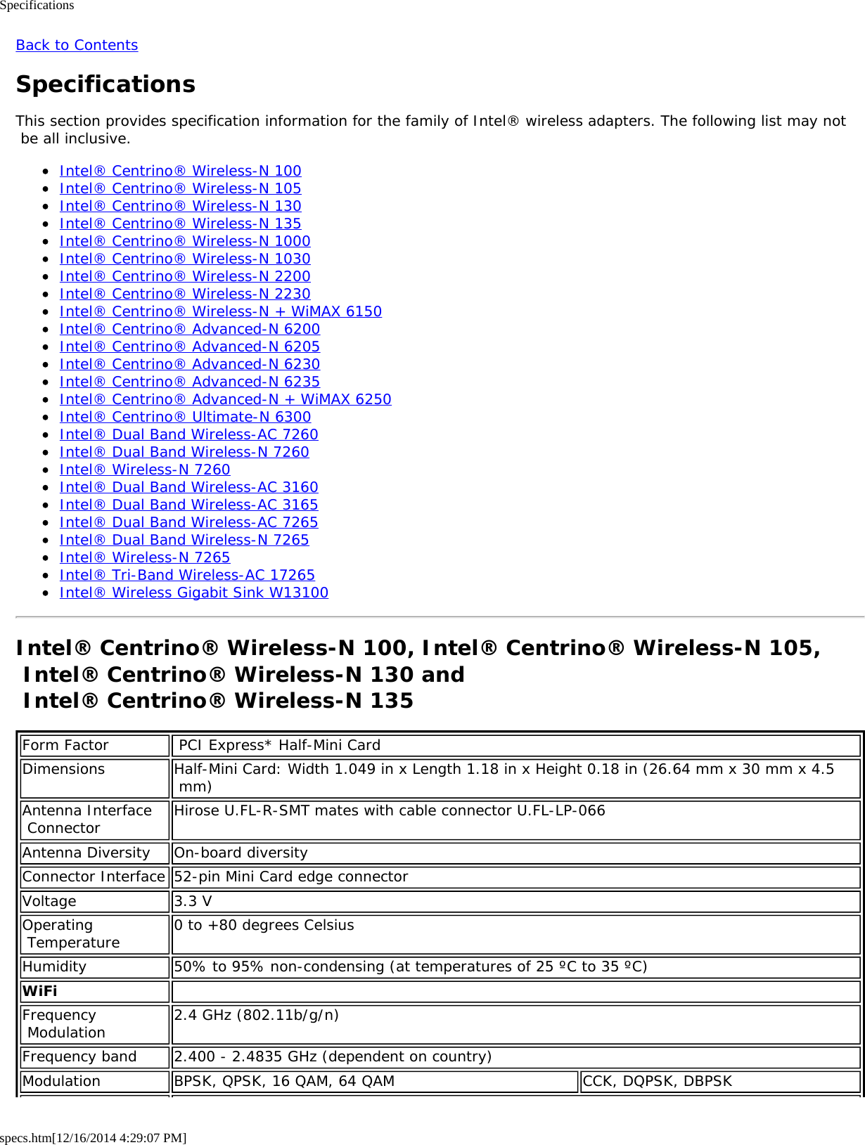 Specificationsspecs.htm[12/16/2014 4:29:07 PM]Back to ContentsSpecificationsThis section provides specification information for the family of Intel® wireless adapters. The following list may not be all inclusive.Intel® Centrino® Wireless-N 100Intel® Centrino® Wireless-N 105Intel® Centrino® Wireless-N 130Intel® Centrino® Wireless-N 135Intel® Centrino® Wireless-N 1000Intel® Centrino® Wireless-N 1030Intel® Centrino® Wireless-N 2200Intel® Centrino® Wireless-N 2230Intel® Centrino® Wireless-N + WiMAX 6150Intel® Centrino® Advanced-N 6200Intel® Centrino® Advanced-N 6205Intel® Centrino® Advanced-N 6230Intel® Centrino® Advanced-N 6235Intel® Centrino® Advanced-N + WiMAX 6250Intel® Centrino® Ultimate-N 6300Intel® Dual Band Wireless-AC 7260Intel® Dual Band Wireless-N 7260Intel® Wireless-N 7260Intel® Dual Band Wireless-AC 3160Intel® Dual Band Wireless-AC 3165Intel® Dual Band Wireless-AC 7265Intel® Dual Band Wireless-N 7265Intel® Wireless-N 7265Intel® Tri-Band Wireless-AC 17265Intel® Wireless Gigabit Sink W13100Intel® Centrino® Wireless-N 100, Intel® Centrino® Wireless-N 105, Intel® Centrino® Wireless-N 130 and  Intel® Centrino® Wireless-N 135Form Factor  PCI Express* Half-Mini CardDimensions Half-Mini Card: Width 1.049 in x Length 1.18 in x Height 0.18 in (26.64 mm x 30 mm x 4.5 mm)Antenna Interface Connector Hirose U.FL-R-SMT mates with cable connector U.FL-LP-066Antenna Diversity On-board diversityConnector Interface 52-pin Mini Card edge connectorVoltage 3.3 VOperating Temperature 0 to +80 degrees CelsiusHumidity 50% to 95% non-condensing (at temperatures of 25 ºC to 35 ºC)WiFi  Frequency Modulation 2.4 GHz (802.11b/g/n)Frequency band 2.400 - 2.4835 GHz (dependent on country)Modulation BPSK, QPSK, 16 QAM, 64 QAM CCK, DQPSK, DBPSK