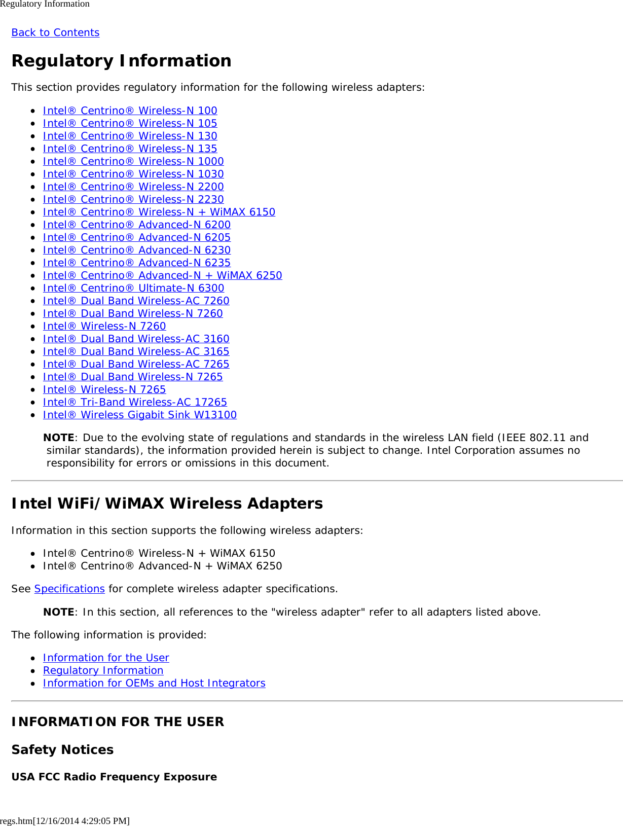 Regulatory Informationregs.htm[12/16/2014 4:29:05 PM]Back to ContentsRegulatory InformationThis section provides regulatory information for the following wireless adapters:Intel® Centrino® Wireless-N 100Intel® Centrino® Wireless-N 105Intel® Centrino® Wireless-N 130Intel® Centrino® Wireless-N 135Intel® Centrino® Wireless-N 1000Intel® Centrino® Wireless-N 1030Intel® Centrino® Wireless-N 2200Intel® Centrino® Wireless-N 2230Intel® Centrino® Wireless-N + WiMAX 6150Intel® Centrino® Advanced-N 6200Intel® Centrino® Advanced-N 6205Intel® Centrino® Advanced-N 6230Intel® Centrino® Advanced-N 6235Intel® Centrino® Advanced-N + WiMAX 6250Intel® Centrino® Ultimate-N 6300Intel® Dual Band Wireless-AC 7260Intel® Dual Band Wireless-N 7260Intel® Wireless-N 7260Intel® Dual Band Wireless-AC 3160Intel® Dual Band Wireless-AC 3165Intel® Dual Band Wireless-AC 7265Intel® Dual Band Wireless-N 7265Intel® Wireless-N 7265Intel® Tri-Band Wireless-AC 17265Intel® Wireless Gigabit Sink W13100NOTE: Due to the evolving state of regulations and standards in the wireless LAN field (IEEE 802.11 and similar standards), the information provided herein is subject to change. Intel Corporation assumes no responsibility for errors or omissions in this document.Intel WiFi/WiMAX Wireless AdaptersInformation in this section supports the following wireless adapters:Intel® Centrino® Wireless-N + WiMAX 6150Intel® Centrino® Advanced-N + WiMAX 6250See Specifications for complete wireless adapter specifications.NOTE: In this section, all references to the &quot;wireless adapter&quot; refer to all adapters listed above.The following information is provided:Information for the UserRegulatory InformationInformation for OEMs and Host IntegratorsINFORMATION FOR THE USERSafety NoticesUSA FCC Radio Frequency Exposure