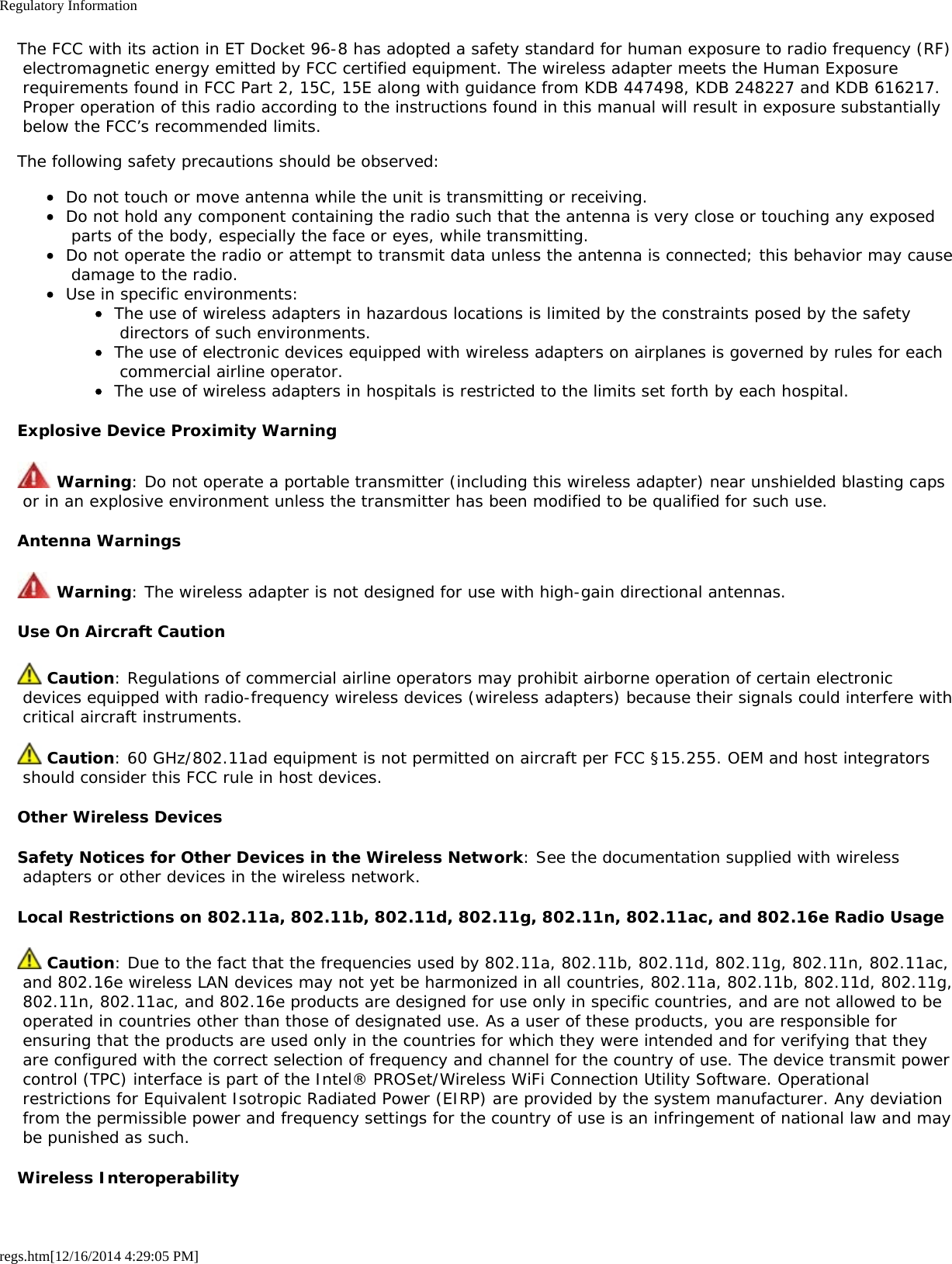 Regulatory Informationregs.htm[12/16/2014 4:29:05 PM]The FCC with its action in ET Docket 96-8 has adopted a safety standard for human exposure to radio frequency (RF) electromagnetic energy emitted by FCC certified equipment. The wireless adapter meets the Human Exposure requirements found in FCC Part 2, 15C, 15E along with guidance from KDB 447498, KDB 248227 and KDB 616217. Proper operation of this radio according to the instructions found in this manual will result in exposure substantially below the FCC’s recommended limits.The following safety precautions should be observed:Do not touch or move antenna while the unit is transmitting or receiving.Do not hold any component containing the radio such that the antenna is very close or touching any exposed parts of the body, especially the face or eyes, while transmitting.Do not operate the radio or attempt to transmit data unless the antenna is connected; this behavior may cause damage to the radio.Use in specific environments:The use of wireless adapters in hazardous locations is limited by the constraints posed by the safety directors of such environments.The use of electronic devices equipped with wireless adapters on airplanes is governed by rules for each commercial airline operator.The use of wireless adapters in hospitals is restricted to the limits set forth by each hospital.Explosive Device Proximity Warning Warning: Do not operate a portable transmitter (including this wireless adapter) near unshielded blasting caps or in an explosive environment unless the transmitter has been modified to be qualified for such use.Antenna Warnings Warning: The wireless adapter is not designed for use with high-gain directional antennas.Use On Aircraft Caution Caution: Regulations of commercial airline operators may prohibit airborne operation of certain electronic devices equipped with radio-frequency wireless devices (wireless adapters) because their signals could interfere with critical aircraft instruments. Caution: 60 GHz/802.11ad equipment is not permitted on aircraft per FCC §15.255. OEM and host integrators should consider this FCC rule in host devices.Other Wireless DevicesSafety Notices for Other Devices in the Wireless Network: See the documentation supplied with wireless adapters or other devices in the wireless network.Local Restrictions on 802.11a, 802.11b, 802.11d, 802.11g, 802.11n, 802.11ac, and 802.16e Radio Usage Caution: Due to the fact that the frequencies used by 802.11a, 802.11b, 802.11d, 802.11g, 802.11n, 802.11ac, and 802.16e wireless LAN devices may not yet be harmonized in all countries, 802.11a, 802.11b, 802.11d, 802.11g, 802.11n, 802.11ac, and 802.16e products are designed for use only in specific countries, and are not allowed to be operated in countries other than those of designated use. As a user of these products, you are responsible for ensuring that the products are used only in the countries for which they were intended and for verifying that they are configured with the correct selection of frequency and channel for the country of use. The device transmit power control (TPC) interface is part of the Intel® PROSet/Wireless WiFi Connection Utility Software. Operational restrictions for Equivalent Isotropic Radiated Power (EIRP) are provided by the system manufacturer. Any deviation from the permissible power and frequency settings for the country of use is an infringement of national law and may be punished as such.Wireless Interoperability