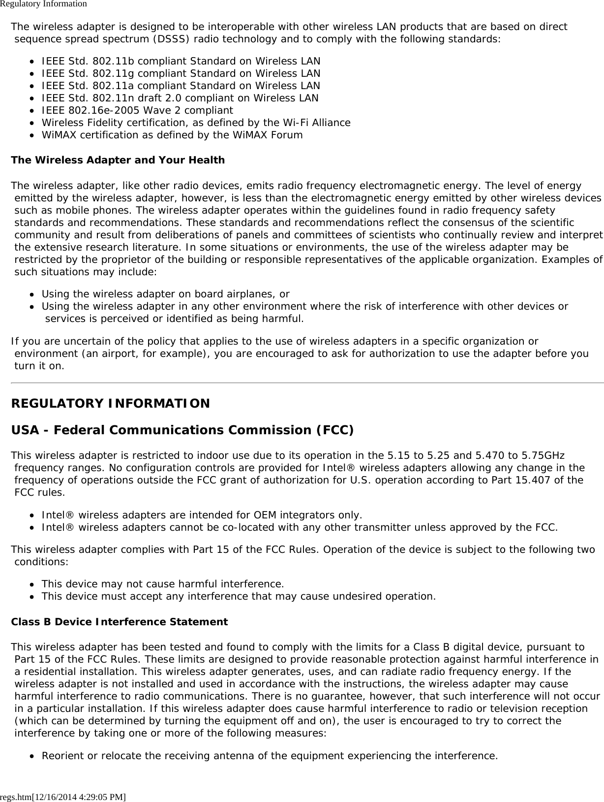 Regulatory Informationregs.htm[12/16/2014 4:29:05 PM]The wireless adapter is designed to be interoperable with other wireless LAN products that are based on direct sequence spread spectrum (DSSS) radio technology and to comply with the following standards:IEEE Std. 802.11b compliant Standard on Wireless LANIEEE Std. 802.11g compliant Standard on Wireless LANIEEE Std. 802.11a compliant Standard on Wireless LANIEEE Std. 802.11n draft 2.0 compliant on Wireless LANIEEE 802.16e-2005 Wave 2 compliantWireless Fidelity certification, as defined by the Wi-Fi AllianceWiMAX certification as defined by the WiMAX ForumThe Wireless Adapter and Your HealthThe wireless adapter, like other radio devices, emits radio frequency electromagnetic energy. The level of energy emitted by the wireless adapter, however, is less than the electromagnetic energy emitted by other wireless devices such as mobile phones. The wireless adapter operates within the guidelines found in radio frequency safety standards and recommendations. These standards and recommendations reflect the consensus of the scientific community and result from deliberations of panels and committees of scientists who continually review and interpret the extensive research literature. In some situations or environments, the use of the wireless adapter may be restricted by the proprietor of the building or responsible representatives of the applicable organization. Examples of such situations may include:Using the wireless adapter on board airplanes, orUsing the wireless adapter in any other environment where the risk of interference with other devices or services is perceived or identified as being harmful.If you are uncertain of the policy that applies to the use of wireless adapters in a specific organization or environment (an airport, for example), you are encouraged to ask for authorization to use the adapter before you turn it on.REGULATORY INFORMATIONUSA - Federal Communications Commission (FCC)This wireless adapter is restricted to indoor use due to its operation in the 5.15 to 5.25 and 5.470 to 5.75GHz frequency ranges. No configuration controls are provided for Intel® wireless adapters allowing any change in the frequency of operations outside the FCC grant of authorization for U.S. operation according to Part 15.407 of the FCC rules.Intel® wireless adapters are intended for OEM integrators only.Intel® wireless adapters cannot be co-located with any other transmitter unless approved by the FCC.This wireless adapter complies with Part 15 of the FCC Rules. Operation of the device is subject to the following two conditions:This device may not cause harmful interference.This device must accept any interference that may cause undesired operation.Class B Device Interference StatementThis wireless adapter has been tested and found to comply with the limits for a Class B digital device, pursuant to Part 15 of the FCC Rules. These limits are designed to provide reasonable protection against harmful interference in a residential installation. This wireless adapter generates, uses, and can radiate radio frequency energy. If the wireless adapter is not installed and used in accordance with the instructions, the wireless adapter may cause harmful interference to radio communications. There is no guarantee, however, that such interference will not occur in a particular installation. If this wireless adapter does cause harmful interference to radio or television reception (which can be determined by turning the equipment off and on), the user is encouraged to try to correct the interference by taking one or more of the following measures:Reorient or relocate the receiving antenna of the equipment experiencing the interference.