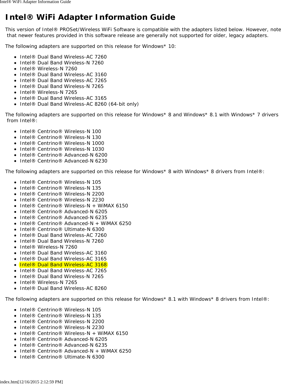 Intel® WiFi Adapter Information Guideindex.htm[12/16/2015 2:12:59 PM]Intel® WiFi Adapter Information GuideThis version of Intel® PROSet/Wireless WiFi Software is compatible with the adapters listed below. However, note that newer features provided in this software release are generally not supported for older, legacy adapters.The following adapters are supported on this release for Windows* 10:Intel® Dual Band Wireless-AC 7260Intel® Dual Band Wireless-N 7260Intel® Wireless-N 7260Intel® Dual Band Wireless-AC 3160Intel® Dual Band Wireless-AC 7265Intel® Dual Band Wireless-N 7265Intel® Wireless-N 7265Intel® Dual Band Wireless-AC 3165Intel® Dual Band Wireless-AC 8260 (64-bit only)The following adapters are supported on this release for Windows* 8 and Windows* 8.1 with Windows* 7 drivers from Intel®:Intel® Centrino® Wireless-N 100Intel® Centrino® Wireless-N 130Intel® Centrino® Wireless-N 1000Intel® Centrino® Wireless-N 1030Intel® Centrino® Advanced-N 6200Intel® Centrino® Advanced-N 6230The following adapters are supported on this release for Windows* 8 with Windows* 8 drivers from Intel®:Intel® Centrino® Wireless-N 105Intel® Centrino® Wireless-N 135Intel® Centrino® Wireless-N 2200Intel® Centrino® Wireless-N 2230Intel® Centrino® Wireless-N + WiMAX 6150Intel® Centrino® Advanced-N 6205Intel® Centrino® Advanced-N 6235Intel® Centrino® Advanced-N + WiMAX 6250Intel® Centrino® Ultimate-N 6300Intel® Dual Band Wireless-AC 7260Intel® Dual Band Wireless-N 7260Intel® Wireless-N 7260Intel® Dual Band Wireless-AC 3160Intel® Dual Band Wireless-AC 3165Intel® Dual Band Wireless-AC 3168Intel® Dual Band Wireless-AC 7265Intel® Dual Band Wireless-N 7265Intel® Wireless-N 7265Intel® Dual Band Wireless-AC 8260The following adapters are supported on this release for Windows* 8.1 with Windows* 8 drivers from Intel®:Intel® Centrino® Wireless-N 105Intel® Centrino® Wireless-N 135Intel® Centrino® Wireless-N 2200Intel® Centrino® Wireless-N 2230Intel® Centrino® Wireless-N + WiMAX 6150Intel® Centrino® Advanced-N 6205Intel® Centrino® Advanced-N 6235Intel® Centrino® Advanced-N + WiMAX 6250Intel® Centrino® Ultimate-N 6300