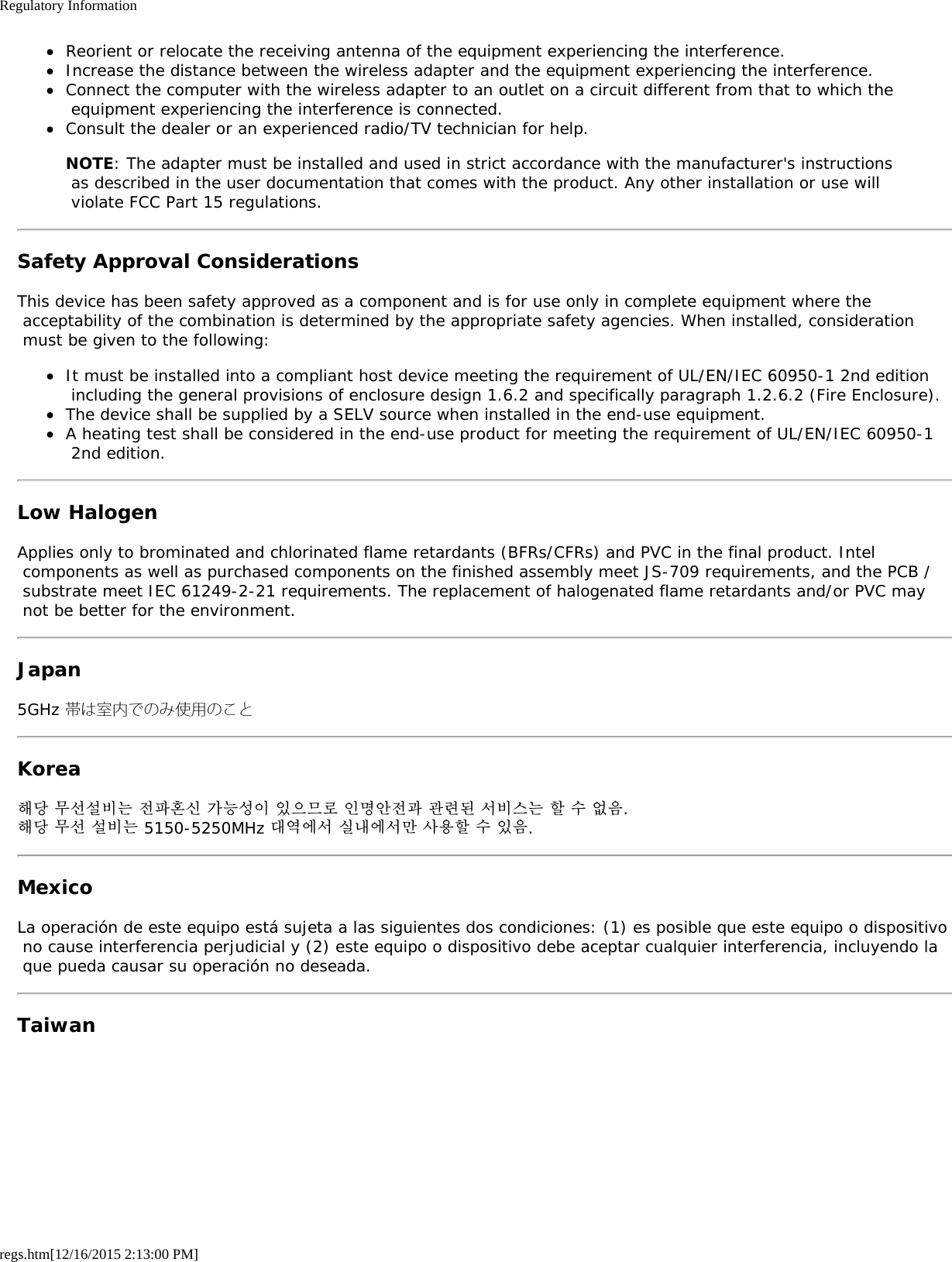 Regulatory Informationregs.htm[12/16/2015 2:13:00 PM]Reorient or relocate the receiving antenna of the equipment experiencing the interference.Increase the distance between the wireless adapter and the equipment experiencing the interference.Connect the computer with the wireless adapter to an outlet on a circuit different from that to which the equipment experiencing the interference is connected.Consult the dealer or an experienced radio/TV technician for help.NOTE: The adapter must be installed and used in strict accordance with the manufacturer&apos;s instructions as described in the user documentation that comes with the product. Any other installation or use will violate FCC Part 15 regulations.Safety Approval ConsiderationsThis device has been safety approved as a component and is for use only in complete equipment where the acceptability of the combination is determined by the appropriate safety agencies. When installed, consideration must be given to the following:It must be installed into a compliant host device meeting the requirement of UL/EN/IEC 60950-1 2nd edition including the general provisions of enclosure design 1.6.2 and specifically paragraph 1.2.6.2 (Fire Enclosure).The device shall be supplied by a SELV source when installed in the end-use equipment.A heating test shall be considered in the end-use product for meeting the requirement of UL/EN/IEC 60950-1 2nd edition.Low HalogenApplies only to brominated and chlorinated flame retardants (BFRs/CFRs) and PVC in the final product. Intel components as well as purchased components on the finished assembly meet JS-709 requirements, and the PCB / substrate meet IEC 61249-2-21 requirements. The replacement of halogenated flame retardants and/or PVC may not be better for the environment.Japan5GHz 帯は室内でのみ使用のことKorea해당 무선설비는 전파혼신 가능성이 있으므로 인명안전과 관련된 서비스는 할 수 없음.해당 무선 설비는 5150-5250MHz 대역에서 실내에서만 사용할 수 있음.MexicoLa operación de este equipo está sujeta a las siguientes dos condiciones: (1) es posible que este equipo o dispositivo no cause interferencia perjudicial y (2) este equipo o dispositivo debe aceptar cualquier interferencia, incluyendo la que pueda causar su operación no deseada.Taiwan