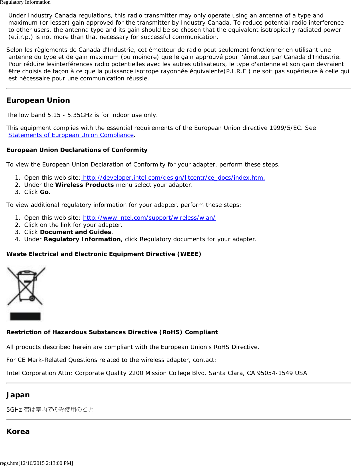 Regulatory Informationregs.htm[12/16/2015 2:13:00 PM] Under Industry Canada regulations, this radio transmitter may only operate using an antenna of a type and maximum (or lesser) gain approved for the transmitter by Industry Canada. To reduce potential radio interference to other users, the antenna type and its gain should be so chosen that the equivalent isotropically radiated power (e.i.r.p.) is not more than that necessary for successful communication.Selon les règlements de Canada d&apos;Industrie, cet émetteur de radio peut seulement fonctionner en utilisant une antenne du type et de gain maximum (ou moindre) que le gain approuvé pour l&apos;émetteur par Canada d&apos;Industrie. Pour réduire lesinterférences radio potentielles avec les autres utilisateurs, le type d&apos;antenne et son gain devraient être choisis de façon à ce que la puissance isotrope rayonnée équivalente(P.I.R.E.) ne soit pas supérieure à celle qui est nécessaire pour une communication réussie.European UnionThe low band 5.15 - 5.35GHz is for indoor use only.This equipment complies with the essential requirements of the European Union directive 1999/5/EC. See Statements of European Union Compliance.European Union Declarations of ConformityTo view the European Union Declaration of Conformity for your adapter, perform these steps.1.  Open this web site: http://developer.intel.com/design/litcentr/ce_docs/index.htm.2.  Under the Wireless Products menu select your adapter.3.  Click Go.To view additional regulatory information for your adapter, perform these steps:1.  Open this web site: http://www.intel.com/support/wireless/wlan/2.  Click on the link for your adapter.3.  Click Document and Guides.4.  Under Regulatory Information, click Regulatory documents for your adapter.Waste Electrical and Electronic Equipment Directive (WEEE)Restriction of Hazardous Substances Directive (RoHS) CompliantAll products described herein are compliant with the European Union&apos;s RoHS Directive.For CE Mark-Related Questions related to the wireless adapter, contact:Intel Corporation Attn: Corporate Quality 2200 Mission College Blvd. Santa Clara, CA 95054-1549 USAJapan5GHz 帯は室内でのみ使用のことKorea