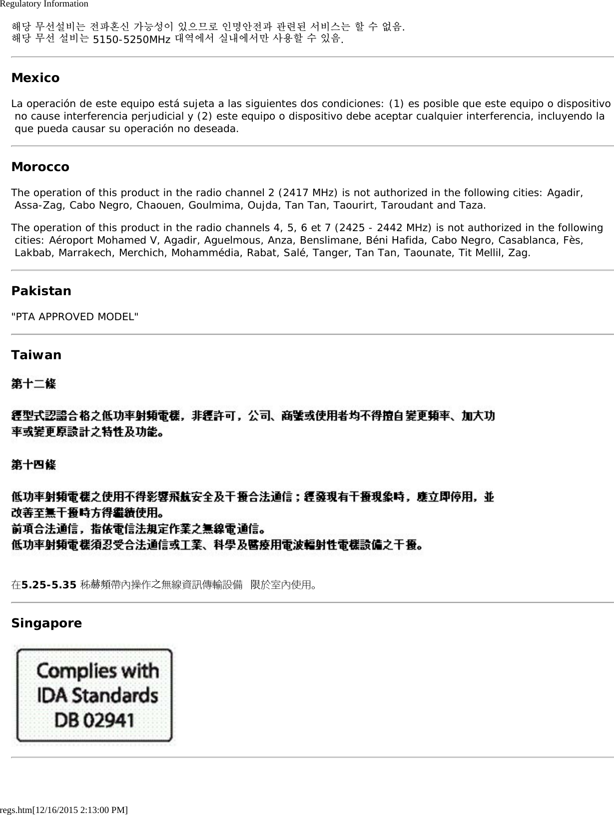 Regulatory Informationregs.htm[12/16/2015 2:13:00 PM]해당 무선설비는 전파혼신 가능성이 있으므로 인명안전과 관련된 서비스는 할 수 없음.해당 무선 설비는 5150-5250MHz 대역에서 실내에서만 사용할 수 있음.MexicoLa operación de este equipo está sujeta a las siguientes dos condiciones: (1) es posible que este equipo o dispositivo no cause interferencia perjudicial y (2) este equipo o dispositivo debe aceptar cualquier interferencia, incluyendo la que pueda causar su operación no deseada.MoroccoThe operation of this product in the radio channel 2 (2417 MHz) is not authorized in the following cities: Agadir, Assa-Zag, Cabo Negro, Chaouen, Goulmima, Oujda, Tan Tan, Taourirt, Taroudant and Taza.The operation of this product in the radio channels 4, 5, 6 et 7 (2425 - 2442 MHz) is not authorized in the following cities: Aéroport Mohamed V, Agadir, Aguelmous, Anza, Benslimane, Béni Hafida, Cabo Negro, Casablanca, Fès, Lakbab, Marrakech, Merchich, Mohammédia, Rabat, Salé, Tanger, Tan Tan, Taounate, Tit Mellil, Zag.Pakistan&quot;PTA APPROVED MODEL&quot;Taiwan在5.25-5.35 秭赫頻帶內操作之無線資訊傳輸設備 限於室內使用。Singapore