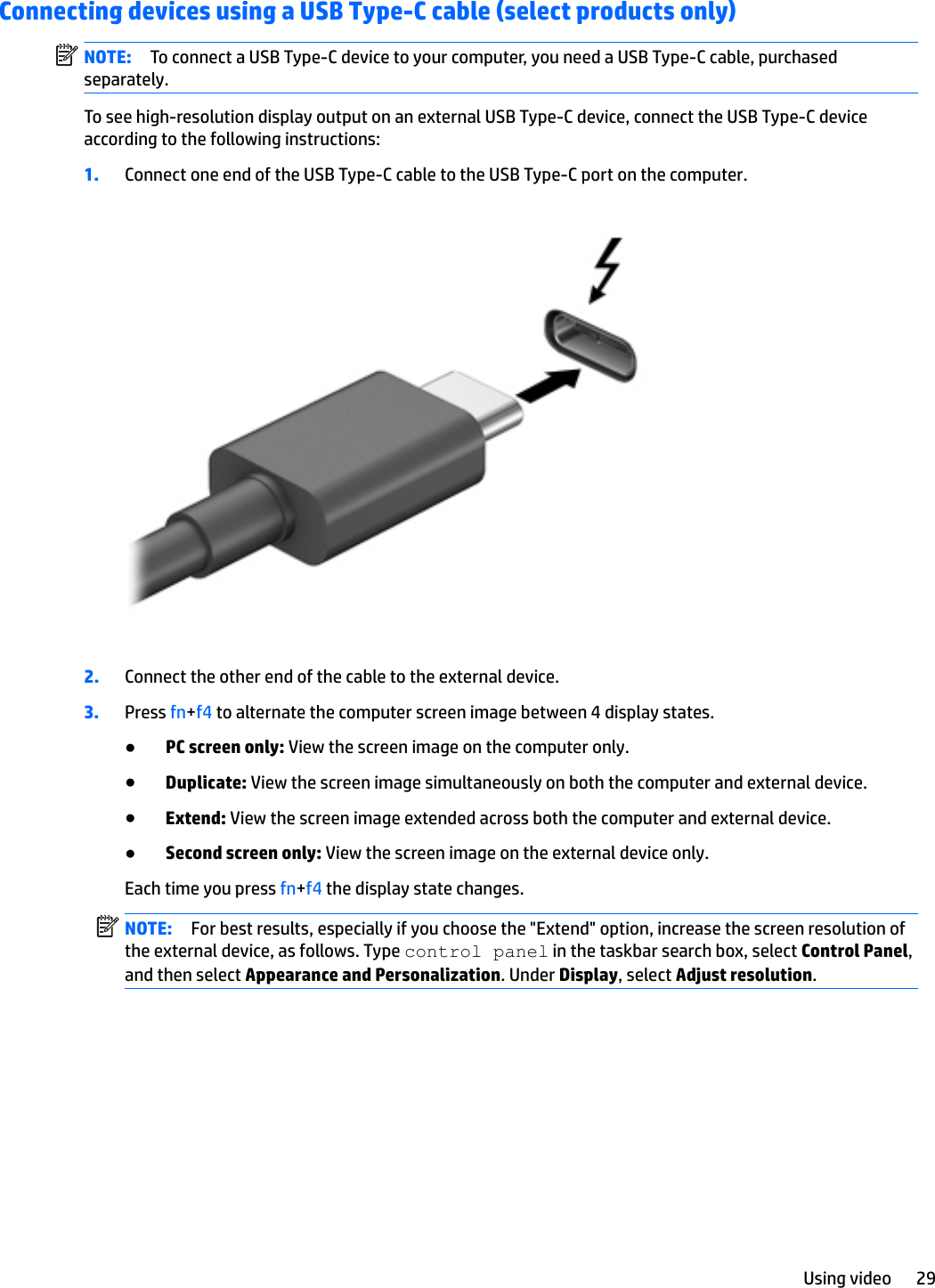 Connecting devices using a USB Type-C cable (select products only)NOTE: To connect a USB Type-C device to your computer, you need a USB Type-C cable, purchased separately.To see high-resolution display output on an external USB Type-C device, connect the USB Type-C device according to the following instructions:1. Connect one end of the USB Type-C cable to the USB Type-C port on the computer.2. Connect the other end of the cable to the external device.3. Press fn+f4 to alternate the computer screen image between 4 display states.●PC screen only: View the screen image on the computer only.●Duplicate: View the screen image simultaneously on both the computer and external device.●Extend: View the screen image extended across both the computer and external device.●Second screen only: View the screen image on the external device only.Each time you press fn+f4 the display state changes.NOTE: For best results, especially if you choose the &quot;Extend&quot; option, increase the screen resolution of the external device, as follows. Type control panel in the taskbar search box, select Control Panel, and then select Appearance and Personalization. Under Display, select Adjust resolution.Using video 29