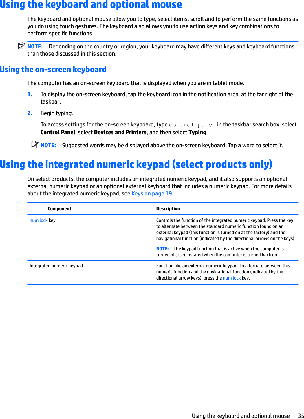 Using the keyboard and optional mouseThe keyboard and optional mouse allow you to type, select items, scroll and to perform the same functions as you do using touch gestures. The keyboard also allows you to use action keys and key combinations to perform specic functions.NOTE: Depending on the country or region, your keyboard may have dierent keys and keyboard functions than those discussed in this section.Using the on-screen keyboardThe computer has an on-screen keyboard that is displayed when you are in tablet mode.1. To display the on-screen keyboard, tap the keyboard icon in the notication area, at the far right of the taskbar.2. Begin typing.To access settings for the on-screen keyboard, type control panel in the taskbar search box, select Control Panel, select Devices and Printers, and then select Typing.NOTE: Suggested words may be displayed above the on-screen keyboard. Tap a word to select it.Using the integrated numeric keypad (select products only)On select products, the computer includes an integrated numeric keypad, and it also supports an optional external numeric keypad or an optional external keyboard that includes a numeric keypad. For more details about the integrated numeric keypad, see Keys on page 19.Component Descriptionnum lock key Controls the function of the integrated numeric keypad. Press the key to alternate between the standard numeric function found on an external keypad (this function is turned on at the factory) and the navigational function (indicated by the directional arrows on the keys).NOTE: The keypad function that is active when the computer is turned o, is reinstated when the computer is turned back on.Integrated numeric keypad Function like an external numeric keypad. To alternate between this numeric function and the navigational function (indicated by the directional arrow keys), press the num lock key.Using the keyboard and optional mouse 35