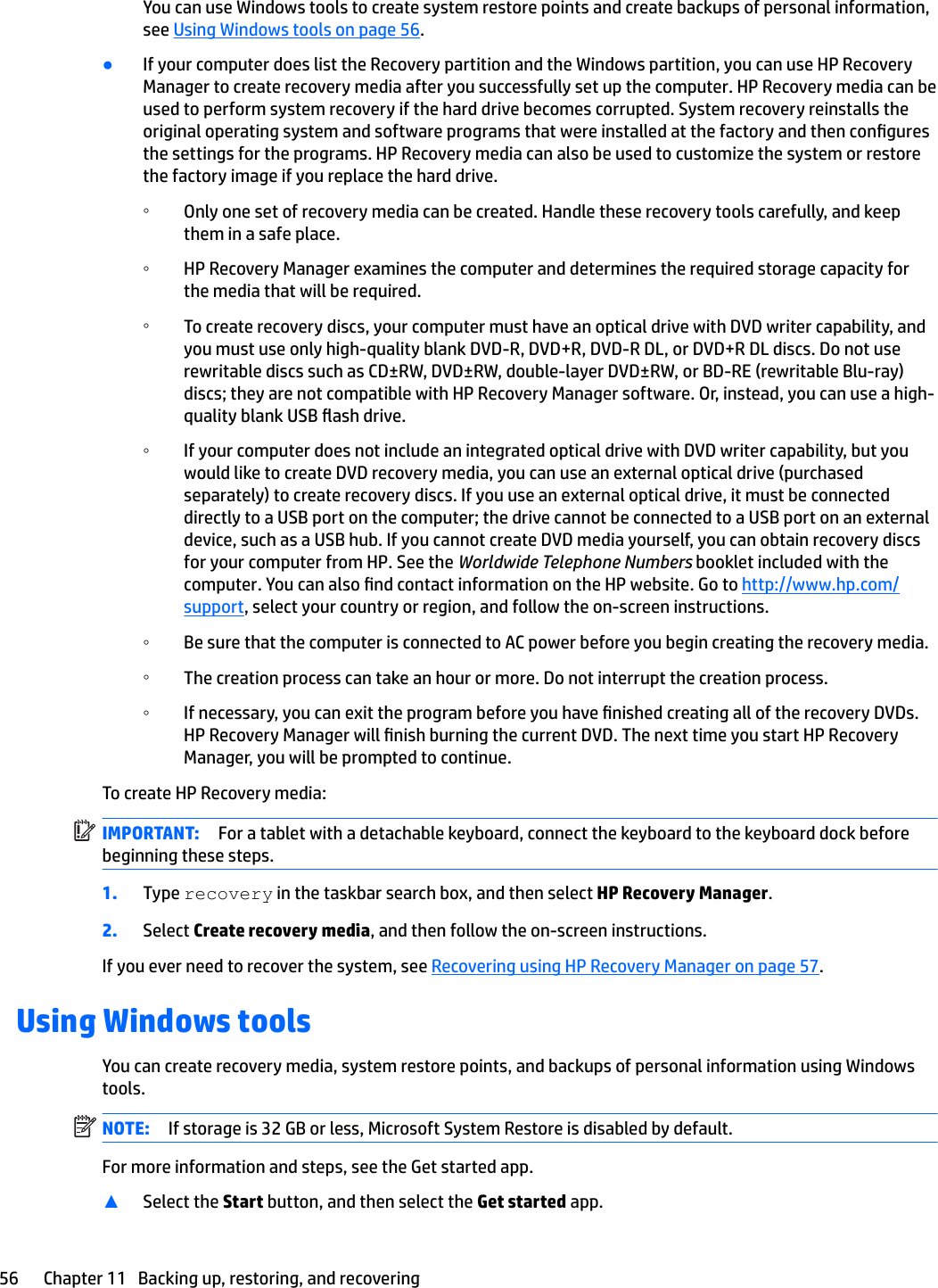 You can use Windows tools to create system restore points and create backups of personal information, see Using Windows tools on page 56.●If your computer does list the Recovery partition and the Windows partition, you can use HP Recovery Manager to create recovery media after you successfully set up the computer. HP Recovery media can be used to perform system recovery if the hard drive becomes corrupted. System recovery reinstalls the original operating system and software programs that were installed at the factory and then congures the settings for the programs. HP Recovery media can also be used to customize the system or restore the factory image if you replace the hard drive.◦Only one set of recovery media can be created. Handle these recovery tools carefully, and keep them in a safe place.◦HP Recovery Manager examines the computer and determines the required storage capacity for the media that will be required.◦To create recovery discs, your computer must have an optical drive with DVD writer capability, and you must use only high-quality blank DVD-R, DVD+R, DVD-R DL, or DVD+R DL discs. Do not use rewritable discs such as CD±RW, DVD±RW, double-layer DVD±RW, or BD-RE (rewritable Blu-ray) discs; they are not compatible with HP Recovery Manager software. Or, instead, you can use a high-quality blank USB ash drive. ◦If your computer does not include an integrated optical drive with DVD writer capability, but you would like to create DVD recovery media, you can use an external optical drive (purchased separately) to create recovery discs. If you use an external optical drive, it must be connected directly to a USB port on the computer; the drive cannot be connected to a USB port on an external device, such as a USB hub. If you cannot create DVD media yourself, you can obtain recovery discs for your computer from HP. See the Worldwide Telephone Numbers booklet included with the computer. You can also nd contact information on the HP website. Go to http://www.hp.com/support, select your country or region, and follow the on-screen instructions.◦Be sure that the computer is connected to AC power before you begin creating the recovery media.◦The creation process can take an hour or more. Do not interrupt the creation process.◦If necessary, you can exit the program before you have nished creating all of the recovery DVDs. HP Recovery Manager will nish burning the current DVD. The next time you start HP Recovery Manager, you will be prompted to continue.To create HP Recovery media:IMPORTANT: For a tablet with a detachable keyboard, connect the keyboard to the keyboard dock before beginning these steps.1. Type recovery in the taskbar search box, and then select HP Recovery Manager.2. Select Create recovery media, and then follow the on-screen instructions.If you ever need to recover the system, see Recovering using HP Recovery Manager on page 57.Using Windows toolsYou can create recovery media, system restore points, and backups of personal information using Windows tools. NOTE: If storage is 32 GB or less, Microsoft System Restore is disabled by default.For more information and steps, see the Get started app.▲Select the Start button, and then select the Get started app.56 Chapter 11   Backing up, restoring, and recovering