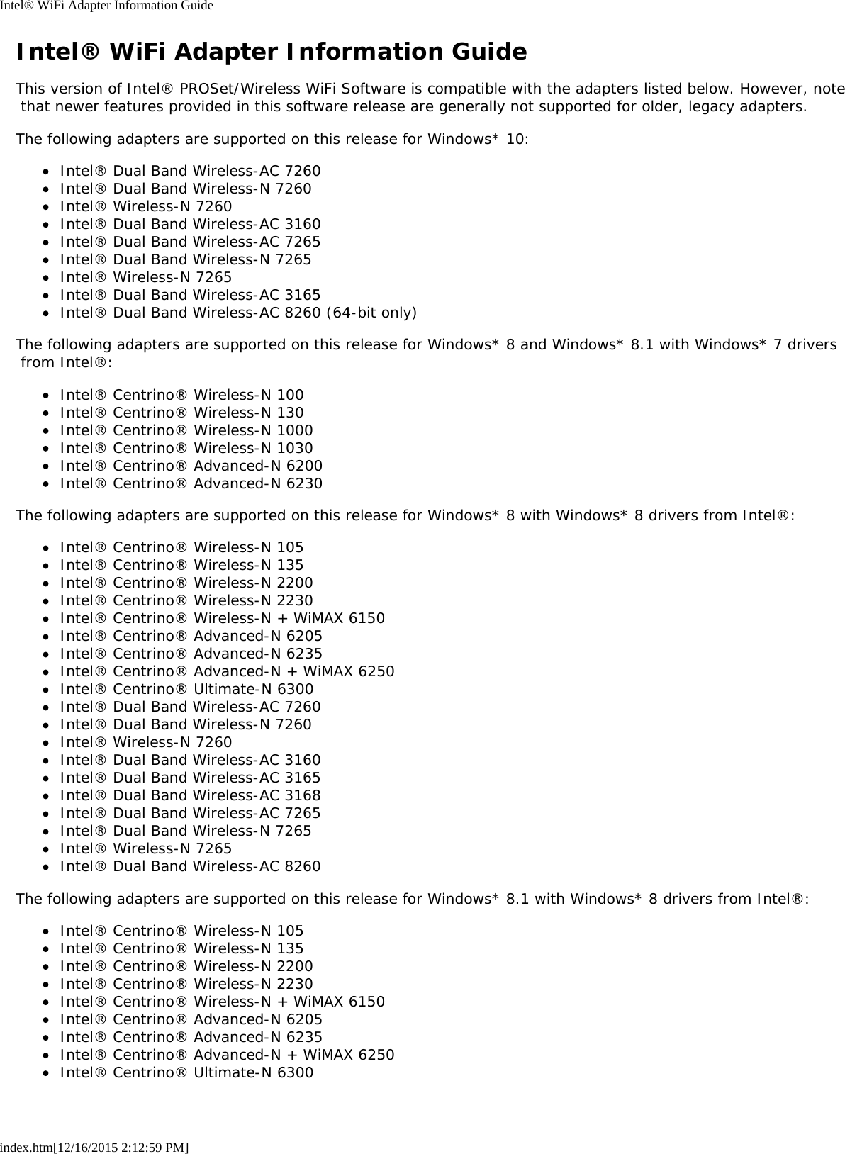 Intel® WiFi Adapter Information Guideindex.htm[12/16/2015 2:12:59 PM]Intel® WiFi Adapter Information GuideThis version of Intel® PROSet/Wireless WiFi Software is compatible with the adapters listed below. However, note that newer features provided in this software release are generally not supported for older, legacy adapters.The following adapters are supported on this release for Windows* 10:Intel® Dual Band Wireless-AC 7260Intel® Dual Band Wireless-N 7260Intel® Wireless-N 7260Intel® Dual Band Wireless-AC 3160Intel® Dual Band Wireless-AC 7265Intel® Dual Band Wireless-N 7265Intel® Wireless-N 7265Intel® Dual Band Wireless-AC 3165Intel® Dual Band Wireless-AC 8260 (64-bit only)The following adapters are supported on this release for Windows* 8 and Windows* 8.1 with Windows* 7 drivers from Intel®:Intel® Centrino® Wireless-N 100Intel® Centrino® Wireless-N 130Intel® Centrino® Wireless-N 1000Intel® Centrino® Wireless-N 1030Intel® Centrino® Advanced-N 6200Intel® Centrino® Advanced-N 6230The following adapters are supported on this release for Windows* 8 with Windows* 8 drivers from Intel®:Intel® Centrino® Wireless-N 105Intel® Centrino® Wireless-N 135Intel® Centrino® Wireless-N 2200Intel® Centrino® Wireless-N 2230Intel® Centrino® Wireless-N + WiMAX 6150Intel® Centrino® Advanced-N 6205Intel® Centrino® Advanced-N 6235Intel® Centrino® Advanced-N + WiMAX 6250Intel® Centrino® Ultimate-N 6300Intel® Dual Band Wireless-AC 7260Intel® Dual Band Wireless-N 7260Intel® Wireless-N 7260Intel® Dual Band Wireless-AC 3160Intel® Dual Band Wireless-AC 3165Intel® Dual Band Wireless-AC 3168Intel® Dual Band Wireless-AC 7265Intel® Dual Band Wireless-N 7265Intel® Wireless-N 7265Intel® Dual Band Wireless-AC 8260The following adapters are supported on this release for Windows* 8.1 with Windows* 8 drivers from Intel®:Intel® Centrino® Wireless-N 105Intel® Centrino® Wireless-N 135Intel® Centrino® Wireless-N 2200Intel® Centrino® Wireless-N 2230Intel® Centrino® Wireless-N + WiMAX 6150Intel® Centrino® Advanced-N 6205Intel® Centrino® Advanced-N 6235Intel® Centrino® Advanced-N + WiMAX 6250Intel® Centrino® Ultimate-N 6300