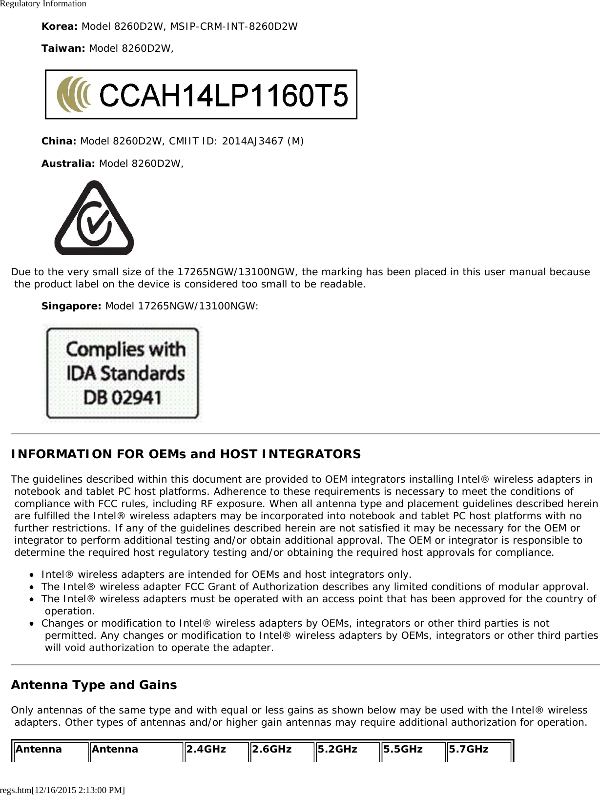 Regulatory Informationregs.htm[12/16/2015 2:13:00 PM]Korea: Model 8260D2W, MSIP-CRM-INT-8260D2WTaiwan: Model 8260D2W,China: Model 8260D2W, CMIIT ID: 2014AJ3467 (M)Australia: Model 8260D2W,Due to the very small size of the 17265NGW/13100NGW, the marking has been placed in this user manual because the product label on the device is considered too small to be readable.Singapore: Model 17265NGW/13100NGW:INFORMATION FOR OEMs and HOST INTEGRATORSThe guidelines described within this document are provided to OEM integrators installing Intel® wireless adapters in notebook and tablet PC host platforms. Adherence to these requirements is necessary to meet the conditions of compliance with FCC rules, including RF exposure. When all antenna type and placement guidelines described herein are fulfilled the Intel® wireless adapters may be incorporated into notebook and tablet PC host platforms with no further restrictions. If any of the guidelines described herein are not satisfied it may be necessary for the OEM or integrator to perform additional testing and/or obtain additional approval. The OEM or integrator is responsible to determine the required host regulatory testing and/or obtaining the required host approvals for compliance.Intel® wireless adapters are intended for OEMs and host integrators only.The Intel® wireless adapter FCC Grant of Authorization describes any limited conditions of modular approval.The Intel® wireless adapters must be operated with an access point that has been approved for the country of operation.Changes or modification to Intel® wireless adapters by OEMs, integrators or other third parties is not permitted. Any changes or modification to Intel® wireless adapters by OEMs, integrators or other third parties will void authorization to operate the adapter.Antenna Type and GainsOnly antennas of the same type and with equal or less gains as shown below may be used with the Intel® wireless adapters. Other types of antennas and/or higher gain antennas may require additional authorization for operation.Antenna Antenna 2.4GHz 2.6GHz 5.2GHz 5.5GHz 5.7GHz 