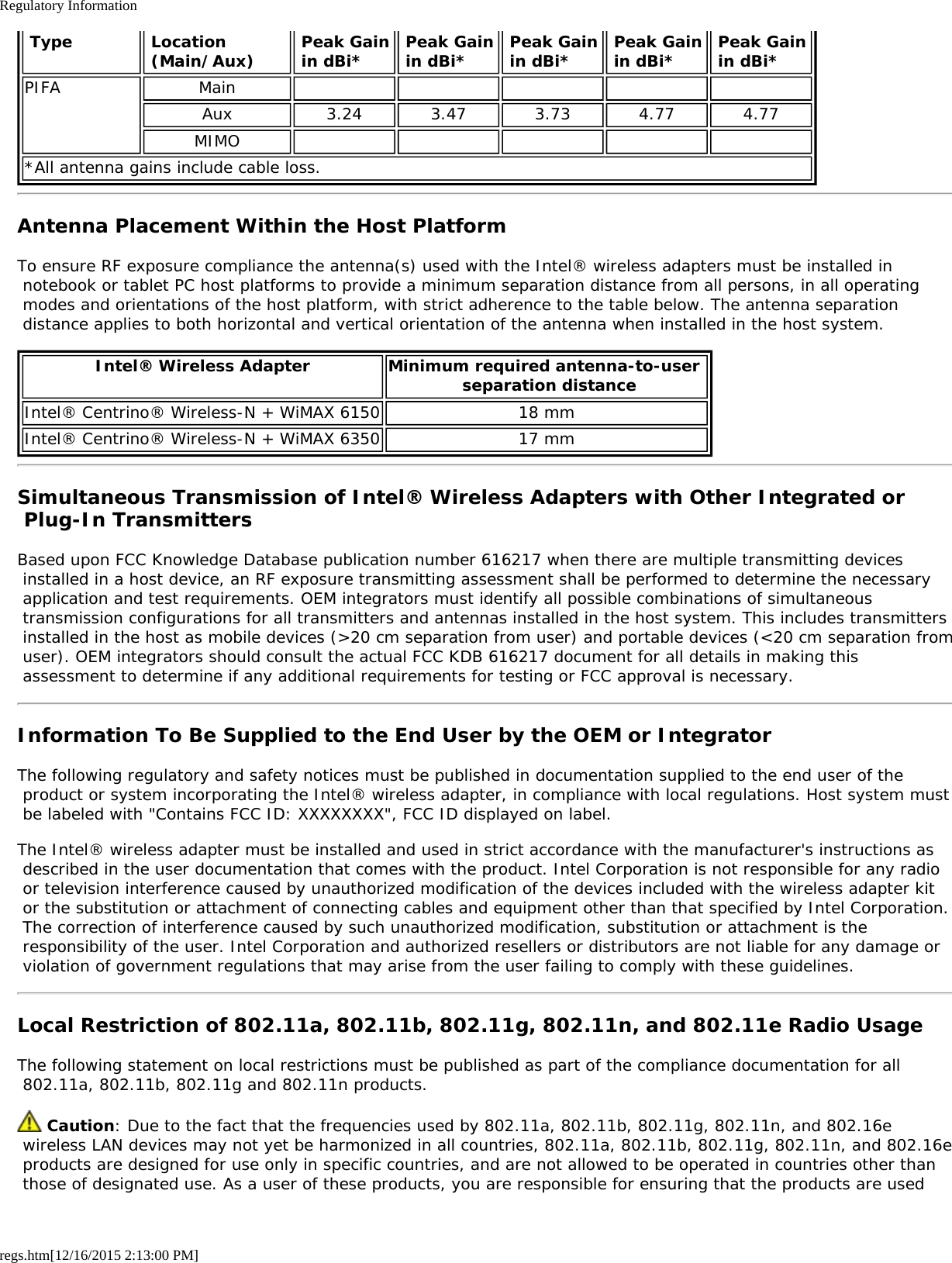 Regulatory Informationregs.htm[12/16/2015 2:13:00 PM] Type  Location (Main/Aux) Peak Gain in dBi* Peak Gain in dBi* Peak Gain in dBi* Peak Gain in dBi* Peak Gain in dBi*PIFA MainAux 3.24 3.47 3.73 4.77 4.77MIMO*All antenna gains include cable loss.Antenna Placement Within the Host PlatformTo ensure RF exposure compliance the antenna(s) used with the Intel® wireless adapters must be installed in notebook or tablet PC host platforms to provide a minimum separation distance from all persons, in all operating modes and orientations of the host platform, with strict adherence to the table below. The antenna separation distance applies to both horizontal and vertical orientation of the antenna when installed in the host system.Intel® Wireless Adapter Minimum required antenna-to-user  separation distanceIntel® Centrino® Wireless-N + WiMAX 6150 18 mmIntel® Centrino® Wireless-N + WiMAX 6350 17 mmSimultaneous Transmission of Intel® Wireless Adapters with Other Integrated or Plug-In TransmittersBased upon FCC Knowledge Database publication number 616217 when there are multiple transmitting devices installed in a host device, an RF exposure transmitting assessment shall be performed to determine the necessary application and test requirements. OEM integrators must identify all possible combinations of simultaneous transmission configurations for all transmitters and antennas installed in the host system. This includes transmitters installed in the host as mobile devices (&gt;20 cm separation from user) and portable devices (&lt;20 cm separation from user). OEM integrators should consult the actual FCC KDB 616217 document for all details in making this assessment to determine if any additional requirements for testing or FCC approval is necessary.Information To Be Supplied to the End User by the OEM or IntegratorThe following regulatory and safety notices must be published in documentation supplied to the end user of the product or system incorporating the Intel® wireless adapter, in compliance with local regulations. Host system must be labeled with &quot;Contains FCC ID: XXXXXXXX&quot;, FCC ID displayed on label.The Intel® wireless adapter must be installed and used in strict accordance with the manufacturer&apos;s instructions as described in the user documentation that comes with the product. Intel Corporation is not responsible for any radio or television interference caused by unauthorized modification of the devices included with the wireless adapter kit or the substitution or attachment of connecting cables and equipment other than that specified by Intel Corporation. The correction of interference caused by such unauthorized modification, substitution or attachment is the responsibility of the user. Intel Corporation and authorized resellers or distributors are not liable for any damage or violation of government regulations that may arise from the user failing to comply with these guidelines.Local Restriction of 802.11a, 802.11b, 802.11g, 802.11n, and 802.11e Radio UsageThe following statement on local restrictions must be published as part of the compliance documentation for all 802.11a, 802.11b, 802.11g and 802.11n products. Caution: Due to the fact that the frequencies used by 802.11a, 802.11b, 802.11g, 802.11n, and 802.16e wireless LAN devices may not yet be harmonized in all countries, 802.11a, 802.11b, 802.11g, 802.11n, and 802.16e products are designed for use only in specific countries, and are not allowed to be operated in countries other than those of designated use. As a user of these products, you are responsible for ensuring that the products are used