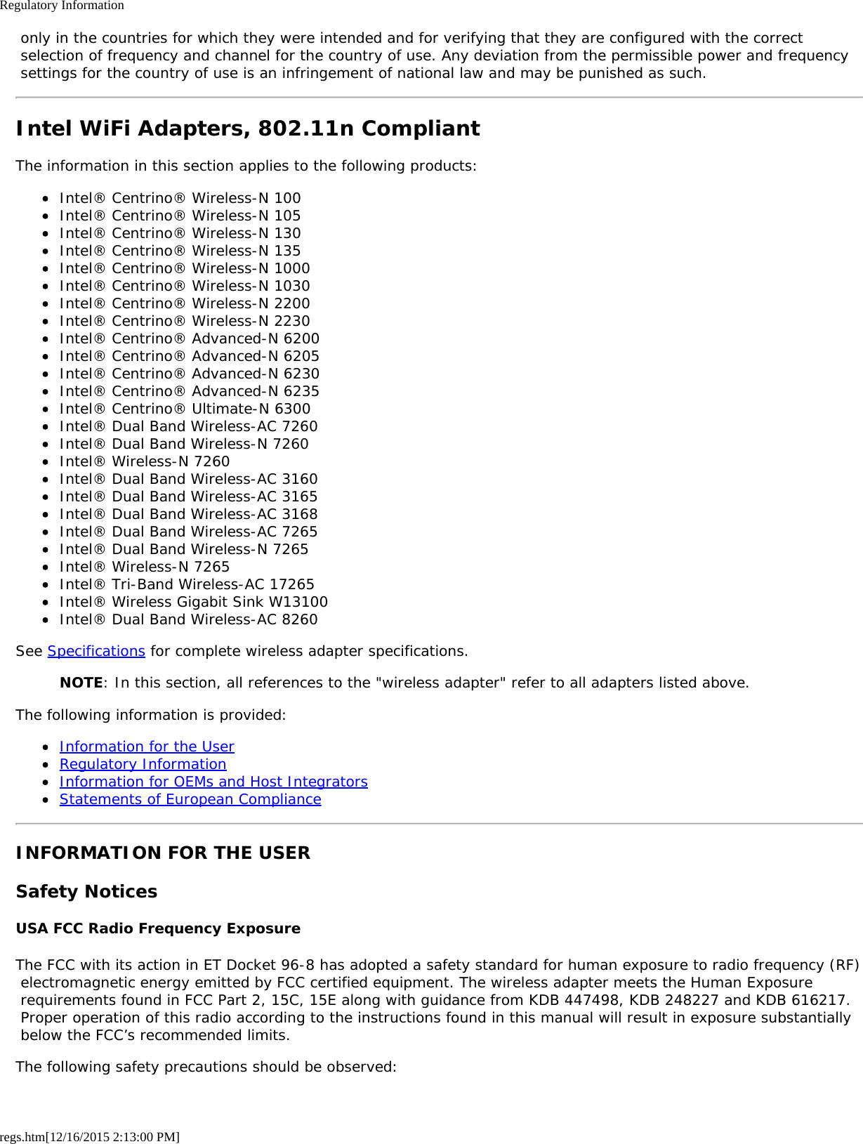 Regulatory Informationregs.htm[12/16/2015 2:13:00 PM] only in the countries for which they were intended and for verifying that they are configured with the correct selection of frequency and channel for the country of use. Any deviation from the permissible power and frequency settings for the country of use is an infringement of national law and may be punished as such.Intel WiFi Adapters, 802.11n CompliantThe information in this section applies to the following products:Intel® Centrino® Wireless-N 100Intel® Centrino® Wireless-N 105Intel® Centrino® Wireless-N 130Intel® Centrino® Wireless-N 135Intel® Centrino® Wireless-N 1000Intel® Centrino® Wireless-N 1030Intel® Centrino® Wireless-N 2200Intel® Centrino® Wireless-N 2230Intel® Centrino® Advanced-N 6200Intel® Centrino® Advanced-N 6205Intel® Centrino® Advanced-N 6230Intel® Centrino® Advanced-N 6235Intel® Centrino® Ultimate-N 6300Intel® Dual Band Wireless-AC 7260Intel® Dual Band Wireless-N 7260Intel® Wireless-N 7260Intel® Dual Band Wireless-AC 3160Intel® Dual Band Wireless-AC 3165Intel® Dual Band Wireless-AC 3168Intel® Dual Band Wireless-AC 7265Intel® Dual Band Wireless-N 7265Intel® Wireless-N 7265Intel® Tri-Band Wireless-AC 17265Intel® Wireless Gigabit Sink W13100Intel® Dual Band Wireless-AC 8260See Specifications for complete wireless adapter specifications.NOTE: In this section, all references to the &quot;wireless adapter&quot; refer to all adapters listed above.The following information is provided:Information for the UserRegulatory InformationInformation for OEMs and Host IntegratorsStatements of European ComplianceINFORMATION FOR THE USERSafety NoticesUSA FCC Radio Frequency ExposureThe FCC with its action in ET Docket 96-8 has adopted a safety standard for human exposure to radio frequency (RF) electromagnetic energy emitted by FCC certified equipment. The wireless adapter meets the Human Exposure requirements found in FCC Part 2, 15C, 15E along with guidance from KDB 447498, KDB 248227 and KDB 616217. Proper operation of this radio according to the instructions found in this manual will result in exposure substantially below the FCC’s recommended limits.The following safety precautions should be observed: