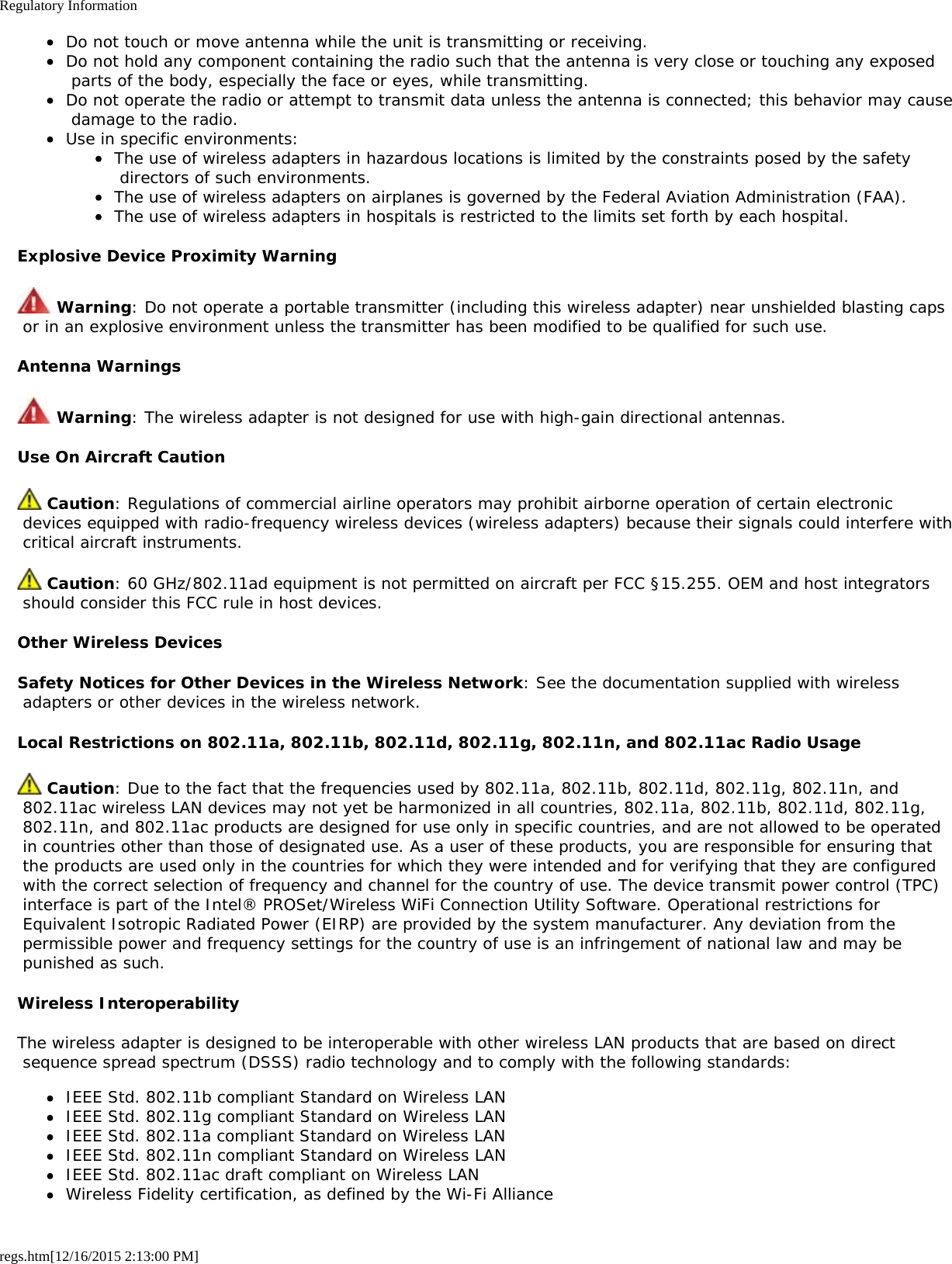 Regulatory Informationregs.htm[12/16/2015 2:13:00 PM]Do not touch or move antenna while the unit is transmitting or receiving.Do not hold any component containing the radio such that the antenna is very close or touching any exposed parts of the body, especially the face or eyes, while transmitting.Do not operate the radio or attempt to transmit data unless the antenna is connected; this behavior may cause damage to the radio.Use in specific environments:The use of wireless adapters in hazardous locations is limited by the constraints posed by the safety directors of such environments.The use of wireless adapters on airplanes is governed by the Federal Aviation Administration (FAA).The use of wireless adapters in hospitals is restricted to the limits set forth by each hospital.Explosive Device Proximity Warning Warning: Do not operate a portable transmitter (including this wireless adapter) near unshielded blasting caps or in an explosive environment unless the transmitter has been modified to be qualified for such use.Antenna Warnings Warning: The wireless adapter is not designed for use with high-gain directional antennas.Use On Aircraft Caution Caution: Regulations of commercial airline operators may prohibit airborne operation of certain electronic devices equipped with radio-frequency wireless devices (wireless adapters) because their signals could interfere with critical aircraft instruments. Caution: 60 GHz/802.11ad equipment is not permitted on aircraft per FCC §15.255. OEM and host integrators should consider this FCC rule in host devices.Other Wireless DevicesSafety Notices for Other Devices in the Wireless Network: See the documentation supplied with wireless adapters or other devices in the wireless network.Local Restrictions on 802.11a, 802.11b, 802.11d, 802.11g, 802.11n, and 802.11ac Radio Usage Caution: Due to the fact that the frequencies used by 802.11a, 802.11b, 802.11d, 802.11g, 802.11n, and 802.11ac wireless LAN devices may not yet be harmonized in all countries, 802.11a, 802.11b, 802.11d, 802.11g, 802.11n, and 802.11ac products are designed for use only in specific countries, and are not allowed to be operated in countries other than those of designated use. As a user of these products, you are responsible for ensuring that the products are used only in the countries for which they were intended and for verifying that they are configured with the correct selection of frequency and channel for the country of use. The device transmit power control (TPC) interface is part of the Intel® PROSet/Wireless WiFi Connection Utility Software. Operational restrictions for Equivalent Isotropic Radiated Power (EIRP) are provided by the system manufacturer. Any deviation from the permissible power and frequency settings for the country of use is an infringement of national law and may be punished as such.Wireless InteroperabilityThe wireless adapter is designed to be interoperable with other wireless LAN products that are based on direct sequence spread spectrum (DSSS) radio technology and to comply with the following standards:IEEE Std. 802.11b compliant Standard on Wireless LANIEEE Std. 802.11g compliant Standard on Wireless LANIEEE Std. 802.11a compliant Standard on Wireless LANIEEE Std. 802.11n compliant Standard on Wireless LANIEEE Std. 802.11ac draft compliant on Wireless LANWireless Fidelity certification, as defined by the Wi-Fi Alliance