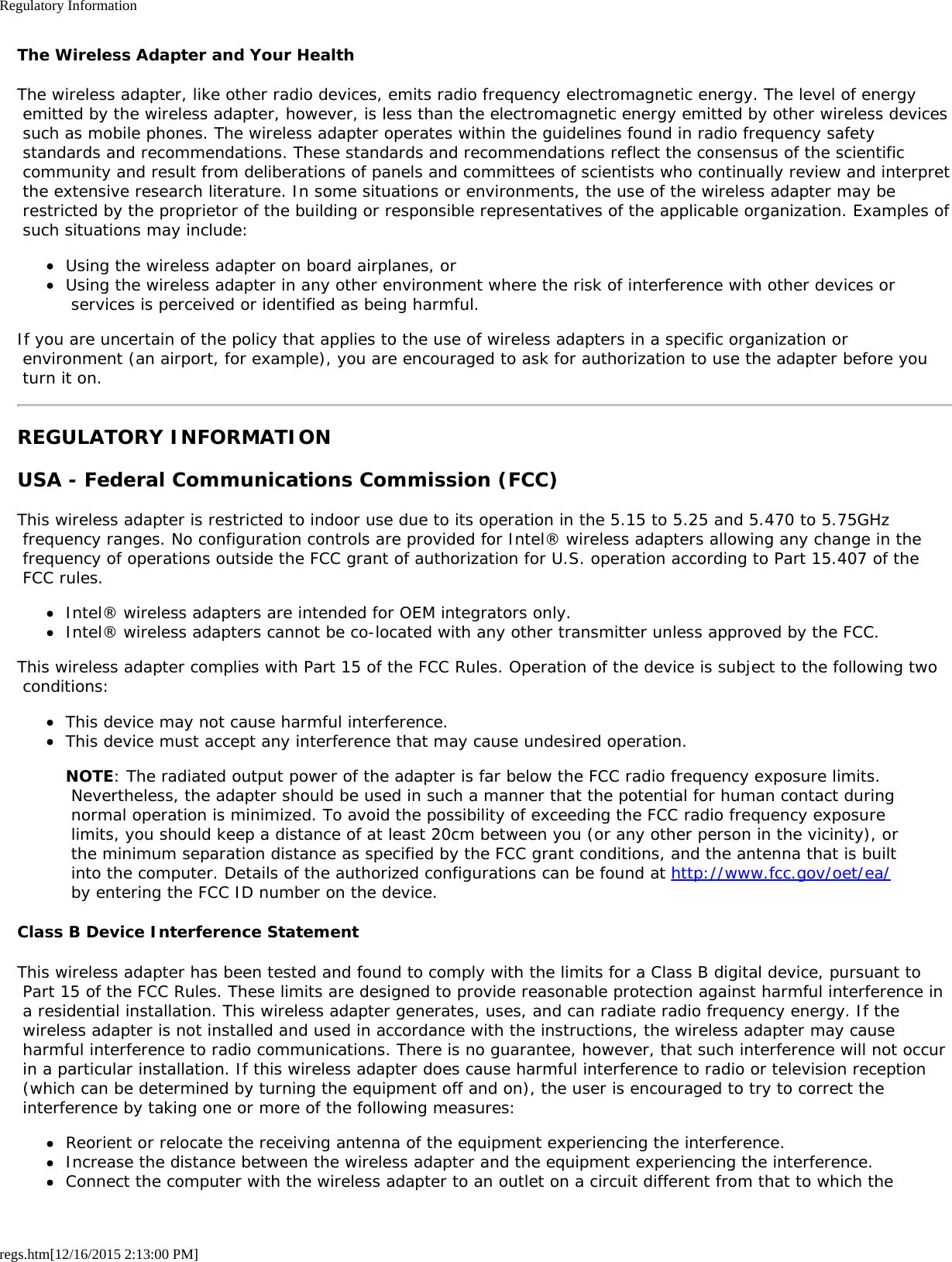 Regulatory Informationregs.htm[12/16/2015 2:13:00 PM]The Wireless Adapter and Your HealthThe wireless adapter, like other radio devices, emits radio frequency electromagnetic energy. The level of energy emitted by the wireless adapter, however, is less than the electromagnetic energy emitted by other wireless devices such as mobile phones. The wireless adapter operates within the guidelines found in radio frequency safety standards and recommendations. These standards and recommendations reflect the consensus of the scientific community and result from deliberations of panels and committees of scientists who continually review and interpret the extensive research literature. In some situations or environments, the use of the wireless adapter may be restricted by the proprietor of the building or responsible representatives of the applicable organization. Examples of such situations may include:Using the wireless adapter on board airplanes, orUsing the wireless adapter in any other environment where the risk of interference with other devices or services is perceived or identified as being harmful.If you are uncertain of the policy that applies to the use of wireless adapters in a specific organization or environment (an airport, for example), you are encouraged to ask for authorization to use the adapter before you turn it on.REGULATORY INFORMATIONUSA - Federal Communications Commission (FCC)This wireless adapter is restricted to indoor use due to its operation in the 5.15 to 5.25 and 5.470 to 5.75GHz frequency ranges. No configuration controls are provided for Intel® wireless adapters allowing any change in the frequency of operations outside the FCC grant of authorization for U.S. operation according to Part 15.407 of the FCC rules.Intel® wireless adapters are intended for OEM integrators only.Intel® wireless adapters cannot be co-located with any other transmitter unless approved by the FCC.This wireless adapter complies with Part 15 of the FCC Rules. Operation of the device is subject to the following two conditions:This device may not cause harmful interference.This device must accept any interference that may cause undesired operation.NOTE: The radiated output power of the adapter is far below the FCC radio frequency exposure limits. Nevertheless, the adapter should be used in such a manner that the potential for human contact during normal operation is minimized. To avoid the possibility of exceeding the FCC radio frequency exposure limits, you should keep a distance of at least 20cm between you (or any other person in the vicinity), or the minimum separation distance as specified by the FCC grant conditions, and the antenna that is built into the computer. Details of the authorized configurations can be found at http://www.fcc.gov/oet/ea/ by entering the FCC ID number on the device.Class B Device Interference StatementThis wireless adapter has been tested and found to comply with the limits for a Class B digital device, pursuant to Part 15 of the FCC Rules. These limits are designed to provide reasonable protection against harmful interference in a residential installation. This wireless adapter generates, uses, and can radiate radio frequency energy. If the wireless adapter is not installed and used in accordance with the instructions, the wireless adapter may cause harmful interference to radio communications. There is no guarantee, however, that such interference will not occur in a particular installation. If this wireless adapter does cause harmful interference to radio or television reception (which can be determined by turning the equipment off and on), the user is encouraged to try to correct the interference by taking one or more of the following measures:Reorient or relocate the receiving antenna of the equipment experiencing the interference.Increase the distance between the wireless adapter and the equipment experiencing the interference.Connect the computer with the wireless adapter to an outlet on a circuit different from that to which the