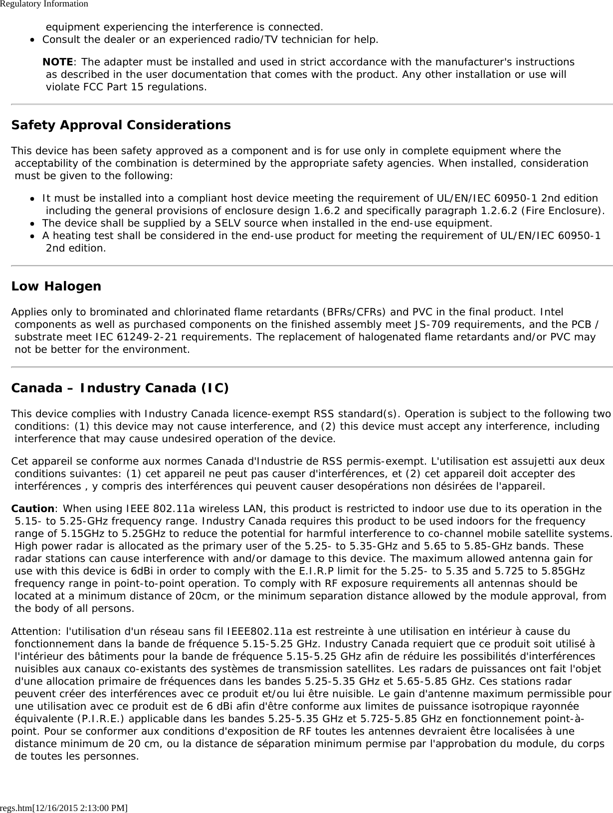 Regulatory Informationregs.htm[12/16/2015 2:13:00 PM] equipment experiencing the interference is connected.Consult the dealer or an experienced radio/TV technician for help.NOTE: The adapter must be installed and used in strict accordance with the manufacturer&apos;s instructions as described in the user documentation that comes with the product. Any other installation or use will violate FCC Part 15 regulations.Safety Approval ConsiderationsThis device has been safety approved as a component and is for use only in complete equipment where the acceptability of the combination is determined by the appropriate safety agencies. When installed, consideration must be given to the following:It must be installed into a compliant host device meeting the requirement of UL/EN/IEC 60950-1 2nd edition including the general provisions of enclosure design 1.6.2 and specifically paragraph 1.2.6.2 (Fire Enclosure).The device shall be supplied by a SELV source when installed in the end-use equipment.A heating test shall be considered in the end-use product for meeting the requirement of UL/EN/IEC 60950-1 2nd edition.Low HalogenApplies only to brominated and chlorinated flame retardants (BFRs/CFRs) and PVC in the final product. Intel components as well as purchased components on the finished assembly meet JS-709 requirements, and the PCB / substrate meet IEC 61249-2-21 requirements. The replacement of halogenated flame retardants and/or PVC may not be better for the environment.Canada – Industry Canada (IC)This device complies with Industry Canada licence-exempt RSS standard(s). Operation is subject to the following two conditions: (1) this device may not cause interference, and (2) this device must accept any interference, including interference that may cause undesired operation of the device.Cet appareil se conforme aux normes Canada d&apos;Industrie de RSS permis-exempt. L&apos;utilisation est assujetti aux deux conditions suivantes: (1) cet appareil ne peut pas causer d&apos;interférences, et (2) cet appareil doit accepter des interférences , y compris des interférences qui peuvent causer desopérations non désirées de l&apos;appareil.Caution: When using IEEE 802.11a wireless LAN, this product is restricted to indoor use due to its operation in the 5.15- to 5.25-GHz frequency range. Industry Canada requires this product to be used indoors for the frequency range of 5.15GHz to 5.25GHz to reduce the potential for harmful interference to co-channel mobile satellite systems. High power radar is allocated as the primary user of the 5.25- to 5.35-GHz and 5.65 to 5.85-GHz bands. These radar stations can cause interference with and/or damage to this device. The maximum allowed antenna gain for use with this device is 6dBi in order to comply with the E.I.R.P limit for the 5.25- to 5.35 and 5.725 to 5.85GHz frequency range in point-to-point operation. To comply with RF exposure requirements all antennas should be located at a minimum distance of 20cm, or the minimum separation distance allowed by the module approval, from the body of all persons.Attention: l&apos;utilisation d&apos;un réseau sans fil IEEE802.11a est restreinte à une utilisation en intérieur à cause du fonctionnement dans la bande de fréquence 5.15-5.25 GHz. Industry Canada requiert que ce produit soit utilisé à l&apos;intérieur des bâtiments pour la bande de fréquence 5.15-5.25 GHz afin de réduire les possibilités d&apos;interférences nuisibles aux canaux co-existants des systèmes de transmission satellites. Les radars de puissances ont fait l&apos;objet d&apos;une allocation primaire de fréquences dans les bandes 5.25-5.35 GHz et 5.65-5.85 GHz. Ces stations radar peuvent créer des interférences avec ce produit et/ou lui être nuisible. Le gain d&apos;antenne maximum permissible pour une utilisation avec ce produit est de 6 dBi afin d&apos;être conforme aux limites de puissance isotropique rayonnée équivalente (P.I.R.E.) applicable dans les bandes 5.25-5.35 GHz et 5.725-5.85 GHz en fonctionnement point-à-point. Pour se conformer aux conditions d&apos;exposition de RF toutes les antennes devraient être localisées à une distance minimum de 20 cm, ou la distance de séparation minimum permise par l&apos;approbation du module, du corps de toutes les personnes.