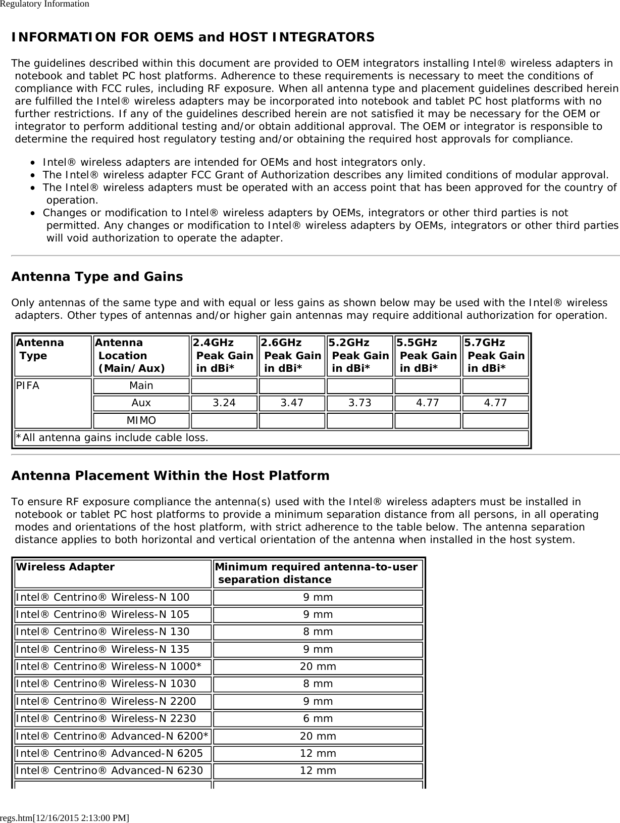 Regulatory Informationregs.htm[12/16/2015 2:13:00 PM]INFORMATION FOR OEMS and HOST INTEGRATORSThe guidelines described within this document are provided to OEM integrators installing Intel® wireless adapters in notebook and tablet PC host platforms. Adherence to these requirements is necessary to meet the conditions of compliance with FCC rules, including RF exposure. When all antenna type and placement guidelines described herein are fulfilled the Intel® wireless adapters may be incorporated into notebook and tablet PC host platforms with no further restrictions. If any of the guidelines described herein are not satisfied it may be necessary for the OEM or integrator to perform additional testing and/or obtain additional approval. The OEM or integrator is responsible to determine the required host regulatory testing and/or obtaining the required host approvals for compliance.Intel® wireless adapters are intended for OEMs and host integrators only.The Intel® wireless adapter FCC Grant of Authorization describes any limited conditions of modular approval.The Intel® wireless adapters must be operated with an access point that has been approved for the country of operation.Changes or modification to Intel® wireless adapters by OEMs, integrators or other third parties is not permitted. Any changes or modification to Intel® wireless adapters by OEMs, integrators or other third parties will void authorization to operate the adapter.Antenna Type and GainsOnly antennas of the same type and with equal or less gains as shown below may be used with the Intel® wireless adapters. Other types of antennas and/or higher gain antennas may require additional authorization for operation.Antenna Type Antenna Location (Main/Aux)2.4GHz Peak Gain in dBi*2.6GHz Peak Gain in dBi*5.2GHz Peak Gain in dBi*5.5GHz Peak Gain in dBi*5.7GHz  Peak Gain in dBi*PIFA MainAux 3.24 3.47 3.73 4.77 4.77MIMO*All antenna gains include cable loss.Antenna Placement Within the Host PlatformTo ensure RF exposure compliance the antenna(s) used with the Intel® wireless adapters must be installed in notebook or tablet PC host platforms to provide a minimum separation distance from all persons, in all operating modes and orientations of the host platform, with strict adherence to the table below. The antenna separation distance applies to both horizontal and vertical orientation of the antenna when installed in the host system.Wireless Adapter Minimum required antenna-to-user  separation distanceIntel® Centrino® Wireless-N 100 9 mmIntel® Centrino® Wireless-N 105 9 mmIntel® Centrino® Wireless-N 130 8 mmIntel® Centrino® Wireless-N 135 9 mmIntel® Centrino® Wireless-N 1000* 20 mmIntel® Centrino® Wireless-N 1030 8 mmIntel® Centrino® Wireless-N 2200 9 mmIntel® Centrino® Wireless-N 2230 6 mmIntel® Centrino® Advanced-N 6200* 20 mmIntel® Centrino® Advanced-N 6205 12 mmIntel® Centrino® Advanced-N 6230 12 mm