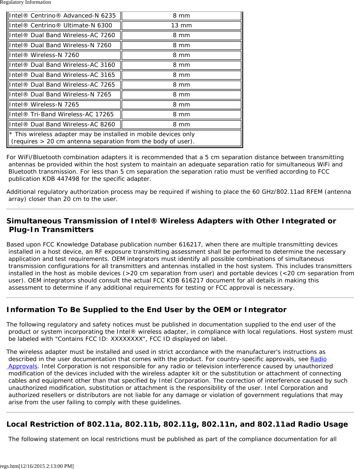 Regulatory Informationregs.htm[12/16/2015 2:13:00 PM]Intel® Centrino® Advanced-N 6235 8 mmIntel® Centrino® Ultimate-N 6300 13 mmIntel® Dual Band Wireless-AC 7260 8 mmIntel® Dual Band Wireless-N 7260 8 mmIntel® Wireless-N 7260 8 mmIntel® Dual Band Wireless-AC 3160 8 mmIntel® Dual Band Wireless-AC 3165 8 mmIntel® Dual Band Wireless-AC 7265 8 mmIntel® Dual Band Wireless-N 7265 8 mmIntel® Wireless-N 7265 8 mmIntel® Tri-Band Wireless-AC 17265 8 mmIntel® Dual Band Wireless-AC 8260 8 mm* This wireless adapter may be installed in mobile devices only  (requires &gt; 20 cm antenna separation from the body of user).For WiFi/Bluetooth combination adapters it is recommended that a 5 cm separation distance between transmitting antennas be provided within the host system to maintain an adequate separation ratio for simultaneous WiFi and Bluetooth transmission. For less than 5 cm separation the separation ratio must be verified according to FCC publication KDB 447498 for the specific adapter.Additional regulatory authorization process may be required if wishing to place the 60 GHz/802.11ad RFEM (antenna array) closer than 20 cm to the user.Simultaneous Transmission of Intel® Wireless Adapters with Other Integrated or Plug-In TransmittersBased upon FCC Knowledge Database publication number 616217, when there are multiple transmitting devices installed in a host device, an RF exposure transmitting assessment shall be performed to determine the necessary application and test requirements. OEM integrators must identify all possible combinations of simultaneous transmission configurations for all transmitters and antennas installed in the host system. This includes transmitters installed in the host as mobile devices (&gt;20 cm separation from user) and portable devices (&lt;20 cm separation from user). OEM integrators should consult the actual FCC KDB 616217 document for all details in making this assessment to determine if any additional requirements for testing or FCC approval is necessary.Information To Be Supplied to the End User by the OEM or IntegratorThe following regulatory and safety notices must be published in documentation supplied to the end user of the product or system incorporating the Intel® wireless adapter, in compliance with local regulations. Host system must be labeled with &quot;Contains FCC ID: XXXXXXXX&quot;, FCC ID displayed on label.The wireless adapter must be installed and used in strict accordance with the manufacturer&apos;s instructions as described in the user documentation that comes with the product. For country-specific approvals, see Radio Approvals. Intel Corporation is not responsible for any radio or television interference caused by unauthorized modification of the devices included with the wireless adapter kit or the substitution or attachment of connecting cables and equipment other than that specified by Intel Corporation. The correction of interference caused by such unauthorized modification, substitution or attachment is the responsibility of the user. Intel Corporation and authorized resellers or distributors are not liable for any damage or violation of government regulations that may arise from the user failing to comply with these guidelines.Local Restriction of 802.11a, 802.11b, 802.11g, 802.11n, and 802.11ad Radio Usage The following statement on local restrictions must be published as part of the compliance documentation for all