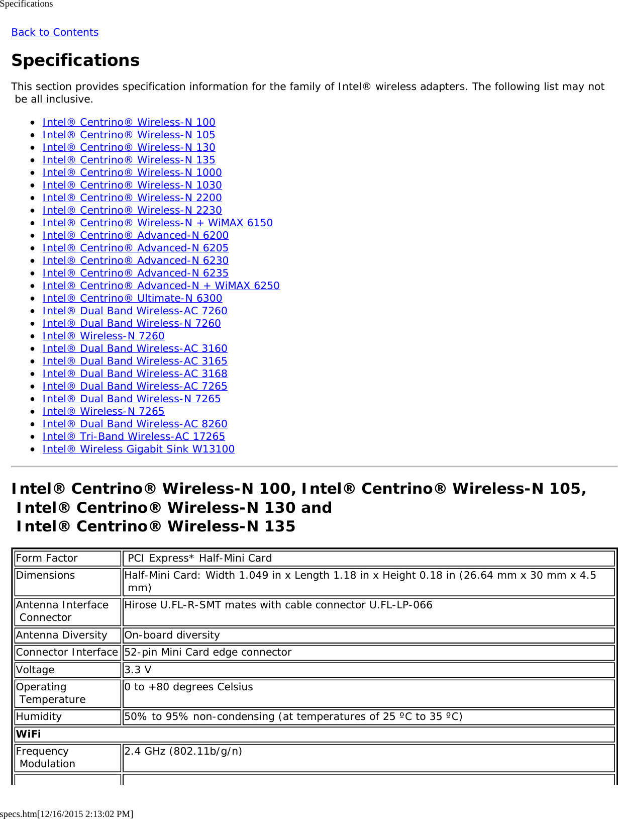 Specificationsspecs.htm[12/16/2015 2:13:02 PM]Back to ContentsSpecificationsThis section provides specification information for the family of Intel® wireless adapters. The following list may not be all inclusive.Intel® Centrino® Wireless-N 100Intel® Centrino® Wireless-N 105Intel® Centrino® Wireless-N 130Intel® Centrino® Wireless-N 135Intel® Centrino® Wireless-N 1000Intel® Centrino® Wireless-N 1030Intel® Centrino® Wireless-N 2200Intel® Centrino® Wireless-N 2230Intel® Centrino® Wireless-N + WiMAX 6150Intel® Centrino® Advanced-N 6200Intel® Centrino® Advanced-N 6205Intel® Centrino® Advanced-N 6230Intel® Centrino® Advanced-N 6235Intel® Centrino® Advanced-N + WiMAX 6250Intel® Centrino® Ultimate-N 6300Intel® Dual Band Wireless-AC 7260Intel® Dual Band Wireless-N 7260Intel® Wireless-N 7260Intel® Dual Band Wireless-AC 3160Intel® Dual Band Wireless-AC 3165Intel® Dual Band Wireless-AC 3168Intel® Dual Band Wireless-AC 7265Intel® Dual Band Wireless-N 7265Intel® Wireless-N 7265Intel® Dual Band Wireless-AC 8260Intel® Tri-Band Wireless-AC 17265Intel® Wireless Gigabit Sink W13100Intel® Centrino® Wireless-N 100, Intel® Centrino® Wireless-N 105, Intel® Centrino® Wireless-N 130 and  Intel® Centrino® Wireless-N 135Form Factor  PCI Express* Half-Mini CardDimensions Half-Mini Card: Width 1.049 in x Length 1.18 in x Height 0.18 in (26.64 mm x 30 mm x 4.5 mm)Antenna Interface Connector Hirose U.FL-R-SMT mates with cable connector U.FL-LP-066Antenna Diversity On-board diversityConnector Interface 52-pin Mini Card edge connectorVoltage 3.3 VOperating Temperature 0 to +80 degrees CelsiusHumidity 50% to 95% non-condensing (at temperatures of 25 ºC to 35 ºC)WiFiFrequency Modulation 2.4 GHz (802.11b/g/n)