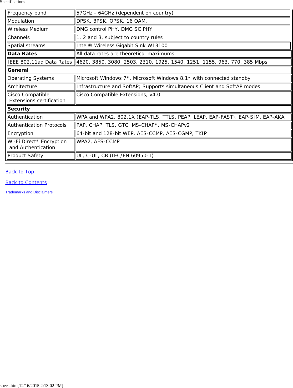 Specificationsspecs.htm[12/16/2015 2:13:02 PM]Frequency band 57GHz - 64GHz (dependent on country)Modulation DPSK, BPSK, QPSK, 16 QAM,Wireless Medium DMG control PHY, DMG SC PHYChannels 1, 2 and 3, subject to country rulesSpatial streams Intel® Wireless Gigabit Sink W13100Data Rates All data rates are theoretical maximums.IEEE 802.11ad Data Rates 4620, 3850, 3080, 2503, 2310, 1925, 1540, 1251, 1155, 963, 770, 385 MbpsGeneralOperating Systems Microsoft Windows 7*, Microsoft Windows 8.1* with connected standbyArchitecture Infrastructure and SoftAP; Supports simultaneous Client and SoftAP modesCisco Compatible Extensions certification Cisco Compatible Extensions, v4.0SecurityAuthentication WPA and WPA2, 802.1X (EAP-TLS, TTLS, PEAP, LEAP, EAP-FAST), EAP-SIM, EAP-AKAAuthentication Protocols PAP, CHAP, TLS, GTC, MS-CHAP*, MS-CHAPv2Encryption 64-bit and 128-bit WEP, AES-CCMP, AES-CGMP, TKIPWi-Fi Direct* Encryption and Authentication WPA2, AES-CCMPProduct Safety UL, C-UL, CB (IEC/EN 60950-1)Back to TopBack to ContentsTrademarks and Disclaimers