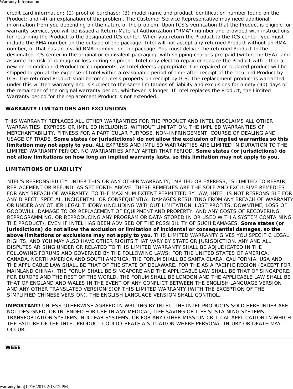 Warranty Informationwarranty.htm[12/16/2015 2:13:12 PM] credit card information; (2) proof of purchase; (3) model name and product identification number found on the Product; and (4) an explanation of the problem. The Customer Service Representative may need additional information from you depending on the nature of the problem. Upon ICS&apos;s verification that the Product is eligible for warranty service, you will be issued a Return Material Authorization (&quot;RMA&quot;) number and provided with instructions for returning the Product to the designated ICS center. When you return the Product to the ICS center, you must include the RMA number on the outside of the package. Intel will not accept any returned Product without an RMA number, or that has an invalid RMA number, on the package. You must deliver the returned Product to the designated ICS center in the original or equivalent packaging, with shipping charges pre-paid (within the USA), and assume the risk of damage or loss during shipment. Intel may elect to repair or replace the Product with either a new or reconditioned Product or components, as Intel deems appropriate. The repaired or replaced product will be shipped to you at the expense of Intel within a reasonable period of time after receipt of the returned Product by ICS. The returned Product shall become Intel’s property on receipt by ICS. The replacement product is warranted under this written warranty and is subject to the same limitations of liability and exclusions for ninety (90) days or the remainder of the original warranty period, whichever is longer. If Intel replaces the Product, the Limited Warranty period for the replacement Product is not extended.WARRANTY LIMITATIONS AND EXCLUSIONSTHIS WARRANTY REPLACES ALL OTHER WARRANTIES FOR THE PRODUCT AND INTEL DISCLAIMS ALL OTHER WARRANTIES, EXPRESS OR IMPLIED INCLUDING, WITHOUT LIMITATION, THE IMPLIED WARRANTIES OF MERCHANTABILITY, FITNESS FOR A PARTICULAR PURPOSE, NON-INFRINGEMENT, COURSE OF DEALING AND USAGE OF TRADE. Some states (or jurisdictions) do not allow the exclusion of implied warranties so this limitation may not apply to you. ALL EXPRESS AND IMPLIED WARRANTIES ARE LIMITED IN DURATION TO THE LIMITED WARRANTY PERIOD. NO WARRANTIES APPLY AFTER THAT PERIOD. Some states (or jurisdictions) do not allow limitations on how long an implied warranty lasts, so this limitation may not apply to you.LIMITATIONS OF LIABILITYINTEL’S RESPONSIBILITY UNDER THIS OR ANY OTHER WARRANTY, IMPLIED OR EXPRESS, IS LIMITED TO REPAIR, REPLACEMENT OR REFUND, AS SET FORTH ABOVE. THESE REMEDIES ARE THE SOLE AND EXCLUSIVE REMEDIES FOR ANY BREACH OF WARRANTY. TO THE MAXIMUM EXTENT PERMITTED BY LAW, INTEL IS NOT RESPONSIBLE FOR ANY DIRECT, SPECIAL, INCIDENTAL, OR CONSEQUENTIAL DAMAGES RESULTING FROM ANY BREACH OF WARRANTY OR UNDER ANY OTHER LEGAL THEORY (INCLUDING WITHOUT LIMITATION, LOST PROFITS, DOWNTIME, LOSS OF GOODWILL, DAMAGE TO OR REPLACEMENT OF EQUIPMENT AND PROPERTY, AND ANY COSTS OF RECOVERING, REPROGRAMMING, OR REPRODUCING ANY PROGRAM OR DATA STORED IN OR USED WITH A SYSTEM CONTAINING THE PRODUCT), EVEN IF INTEL HAS BEEN ADVISED OF THE POSSIBILITY OF SUCH DAMAGES. Some states (or jurisdictions) do not allow the exclusion or limitation of incidental or consequential damages, so the above limitations or exclusions may not apply to you. THIS LIMITED WARRANTY GIVES YOU SPECIFIC LEGAL RIGHTS, AND YOU MAY ALSO HAVE OTHER RIGHTS THAT VARY BY STATE OR JURISDICTION. ANY AND ALL DISPUTES ARISING UNDER OR RELATED TO THIS LIMITED WARRANTY SHALL BE ADJUDICATED IN THE FOLLOWING FORUMS AND GOVERNED BY THE FOLLOWING LAWS: FOR THE UNITED STATES OF AMERICA, CANADA, NORTH AMERICA AND SOUTH AMERICA, THE FORUM SHALL BE SANTA CLARA, CALIFORNIA, USA AND THE APPLICABLE LAW SHALL BE THAT OF THE STATE OF DELAWARE. FOR THE ASIA PACIFIC REGION (EXCEPT FOR MAINLAND CHINA), THE FORUM SHALL BE SINGAPORE AND THE APPLICABLE LAW SHALL BE THAT OF SINGAPORE. FOR EUROPE AND THE REST OF THE WORLD, THE FORUM SHALL BE LONDON AND THE APPLICABLE LAW SHALL BE THAT OF ENGLAND AND WALES IN THE EVENT OF ANY CONFLICT BETWEEN THE ENGLISH LANGUAGE VERSION AND ANY OTHER TRANSLATED VERSION(S)OF THIS LIMITED WARRANTY (WITH THE EXCEPTION OF THE SIMPLIFIED CHINESE VERSION), THE ENGLISH LANGUAGE VERSION SHALL CONTROL.IMPORTANT! UNLESS OTHERWISE AGREED IN WRITING BY INTEL, THE INTEL PRODUCTS SOLD HEREUNDER ARE NOT DESIGNED, OR INTENDED FOR USE IN ANY MEDICAL, LIFE SAVING OR LIFE SUSTAINING SYSTEMS, TRANSPORTATION SYSTEMS, NUCLEAR SYSTEMS, OR FOR ANY OTHER MISSION CRITICAL APPLICATION IN WHICH THE FAILURE OF THE INTEL PRODUCT COULD CREATE A SITUATION WHERE PERSONAL INJURY OR DEATH MAY OCCUR.WEEE