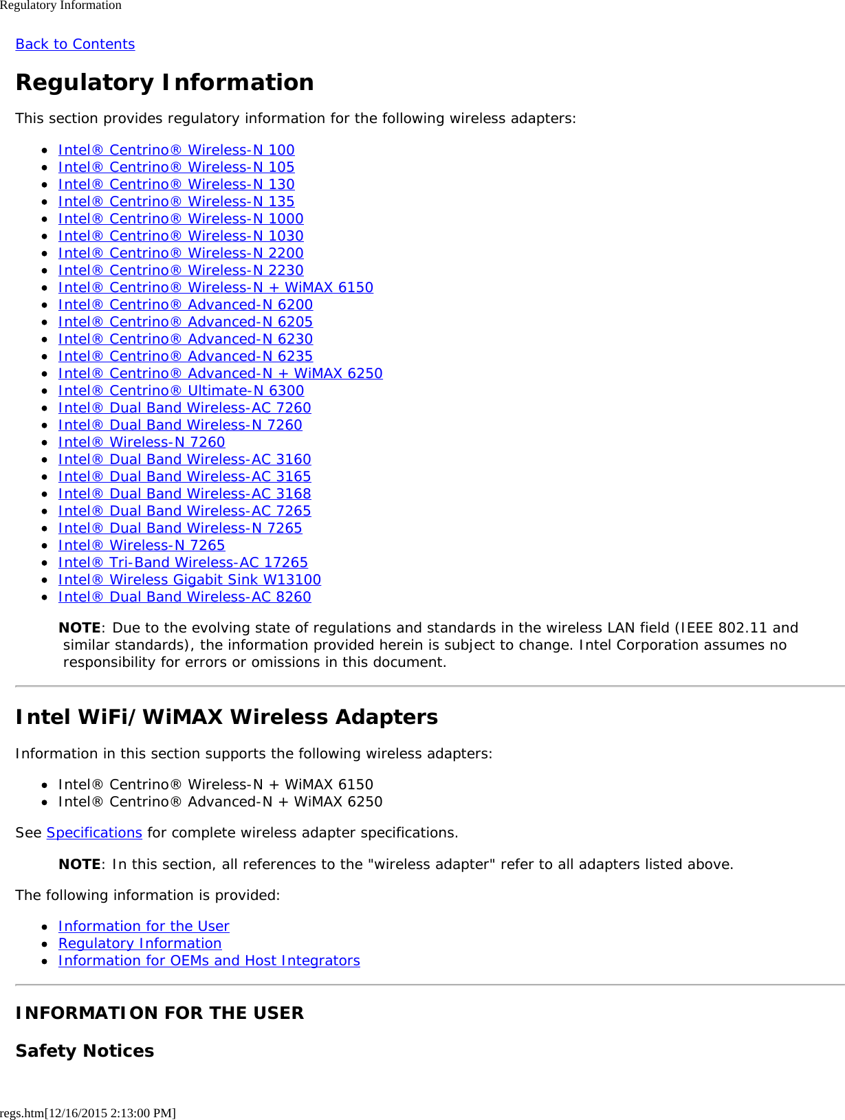 Regulatory Informationregs.htm[12/16/2015 2:13:00 PM]Back to ContentsRegulatory InformationThis section provides regulatory information for the following wireless adapters:Intel® Centrino® Wireless-N 100Intel® Centrino® Wireless-N 105Intel® Centrino® Wireless-N 130Intel® Centrino® Wireless-N 135Intel® Centrino® Wireless-N 1000Intel® Centrino® Wireless-N 1030Intel® Centrino® Wireless-N 2200Intel® Centrino® Wireless-N 2230Intel® Centrino® Wireless-N + WiMAX 6150Intel® Centrino® Advanced-N 6200Intel® Centrino® Advanced-N 6205Intel® Centrino® Advanced-N 6230Intel® Centrino® Advanced-N 6235Intel® Centrino® Advanced-N + WiMAX 6250Intel® Centrino® Ultimate-N 6300Intel® Dual Band Wireless-AC 7260Intel® Dual Band Wireless-N 7260Intel® Wireless-N 7260Intel® Dual Band Wireless-AC 3160Intel® Dual Band Wireless-AC 3165Intel® Dual Band Wireless-AC 3168Intel® Dual Band Wireless-AC 7265Intel® Dual Band Wireless-N 7265Intel® Wireless-N 7265Intel® Tri-Band Wireless-AC 17265Intel® Wireless Gigabit Sink W13100Intel® Dual Band Wireless-AC 8260NOTE: Due to the evolving state of regulations and standards in the wireless LAN field (IEEE 802.11 and similar standards), the information provided herein is subject to change. Intel Corporation assumes no responsibility for errors or omissions in this document.Intel WiFi/WiMAX Wireless AdaptersInformation in this section supports the following wireless adapters:Intel® Centrino® Wireless-N + WiMAX 6150Intel® Centrino® Advanced-N + WiMAX 6250See Specifications for complete wireless adapter specifications.NOTE: In this section, all references to the &quot;wireless adapter&quot; refer to all adapters listed above.The following information is provided:Information for the UserRegulatory InformationInformation for OEMs and Host IntegratorsINFORMATION FOR THE USERSafety Notices