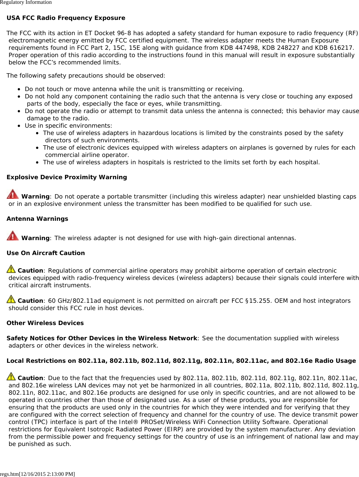 Regulatory Informationregs.htm[12/16/2015 2:13:00 PM]USA FCC Radio Frequency ExposureThe FCC with its action in ET Docket 96-8 has adopted a safety standard for human exposure to radio frequency (RF) electromagnetic energy emitted by FCC certified equipment. The wireless adapter meets the Human Exposure requirements found in FCC Part 2, 15C, 15E along with guidance from KDB 447498, KDB 248227 and KDB 616217. Proper operation of this radio according to the instructions found in this manual will result in exposure substantially below the FCC’s recommended limits.The following safety precautions should be observed:Do not touch or move antenna while the unit is transmitting or receiving.Do not hold any component containing the radio such that the antenna is very close or touching any exposed parts of the body, especially the face or eyes, while transmitting.Do not operate the radio or attempt to transmit data unless the antenna is connected; this behavior may cause damage to the radio.Use in specific environments:The use of wireless adapters in hazardous locations is limited by the constraints posed by the safety directors of such environments.The use of electronic devices equipped with wireless adapters on airplanes is governed by rules for each commercial airline operator.The use of wireless adapters in hospitals is restricted to the limits set forth by each hospital.Explosive Device Proximity Warning Warning: Do not operate a portable transmitter (including this wireless adapter) near unshielded blasting caps or in an explosive environment unless the transmitter has been modified to be qualified for such use.Antenna Warnings Warning: The wireless adapter is not designed for use with high-gain directional antennas.Use On Aircraft Caution Caution: Regulations of commercial airline operators may prohibit airborne operation of certain electronic devices equipped with radio-frequency wireless devices (wireless adapters) because their signals could interfere with critical aircraft instruments. Caution: 60 GHz/802.11ad equipment is not permitted on aircraft per FCC §15.255. OEM and host integrators should consider this FCC rule in host devices.Other Wireless DevicesSafety Notices for Other Devices in the Wireless Network: See the documentation supplied with wireless adapters or other devices in the wireless network.Local Restrictions on 802.11a, 802.11b, 802.11d, 802.11g, 802.11n, 802.11ac, and 802.16e Radio Usage Caution: Due to the fact that the frequencies used by 802.11a, 802.11b, 802.11d, 802.11g, 802.11n, 802.11ac, and 802.16e wireless LAN devices may not yet be harmonized in all countries, 802.11a, 802.11b, 802.11d, 802.11g, 802.11n, 802.11ac, and 802.16e products are designed for use only in specific countries, and are not allowed to be operated in countries other than those of designated use. As a user of these products, you are responsible for ensuring that the products are used only in the countries for which they were intended and for verifying that they are configured with the correct selection of frequency and channel for the country of use. The device transmit power control (TPC) interface is part of the Intel® PROSet/Wireless WiFi Connection Utility Software. Operational restrictions for Equivalent Isotropic Radiated Power (EIRP) are provided by the system manufacturer. Any deviation from the permissible power and frequency settings for the country of use is an infringement of national law and may be punished as such.