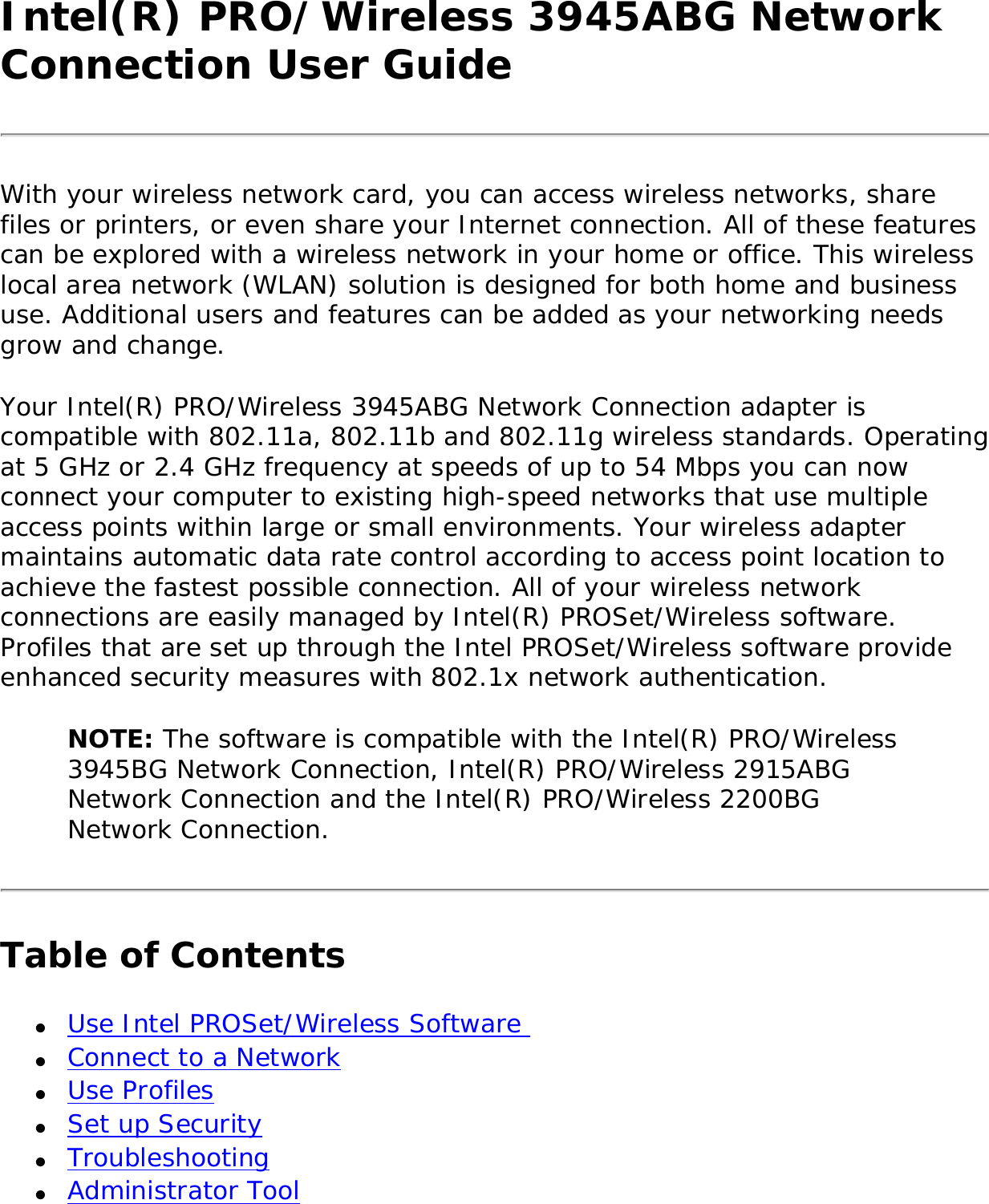 Intel(R) PRO/Wireless 3945ABG Network Connection User GuideWith your wireless network card, you can access wireless networks, share files or printers, or even share your Internet connection. All of these features can be explored with a wireless network in your home or office. This wireless local area network (WLAN) solution is designed for both home and business use. Additional users and features can be added as your networking needs grow and change. Your Intel(R) PRO/Wireless 3945ABG Network Connection adapter is compatible with 802.11a, 802.11b and 802.11g wireless standards. Operating at 5 GHz or 2.4 GHz frequency at speeds of up to 54 Mbps you can now connect your computer to existing high-speed networks that use multiple access points within large or small environments. Your wireless adapter maintains automatic data rate control according to access point location to achieve the fastest possible connection. All of your wireless network connections are easily managed by Intel(R) PROSet/Wireless software. Profiles that are set up through the Intel PROSet/Wireless software provide enhanced security measures with 802.1x network authentication. NOTE: The software is compatible with the Intel(R) PRO/Wireless 3945BG Network Connection, Intel(R) PRO/Wireless 2915ABG Network Connection and the Intel(R) PRO/Wireless 2200BG Network Connection. Table of Contents●     Use Intel PROSet/Wireless Software ●     Connect to a Network ●     Use Profiles●     Set up Security●     Troubleshooting ●     Administrator Tool