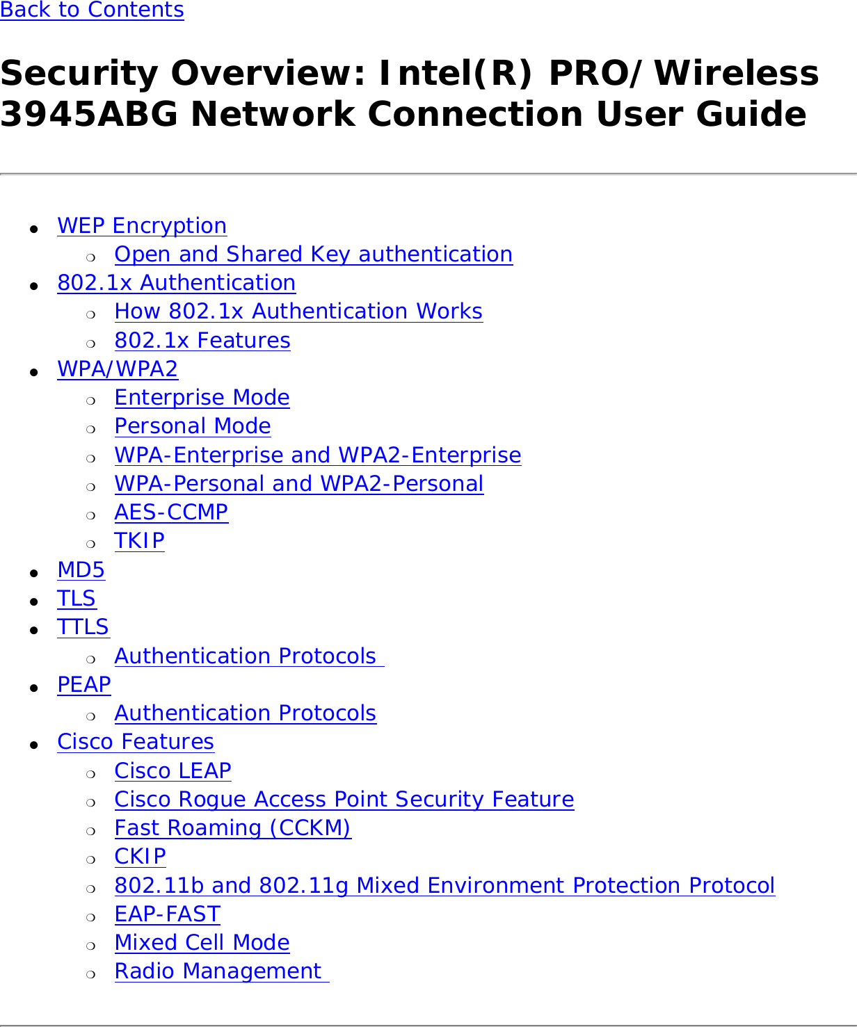 Back to Contents Security Overview: Intel(R) PRO/Wireless 3945ABG Network Connection User Guide●     WEP Encryption ❍     Open and Shared Key authentication●     802.1x Authentication ❍     How 802.1x Authentication Works❍     802.1x Features●     WPA/WPA2 ❍     Enterprise Mode❍     Personal Mode❍     WPA-Enterprise and WPA2-Enterprise ❍     WPA-Personal and WPA2-Personal ❍     AES-CCMP❍     TKIP●     MD5●     TLS●     TTLS ❍     Authentication Protocols ●     PEAP ❍     Authentication Protocols●     Cisco Features ❍     Cisco LEAP❍     Cisco Rogue Access Point Security Feature❍     Fast Roaming (CCKM)❍     CKIP❍     802.11b and 802.11g Mixed Environment Protection Protocol❍     EAP-FAST❍     Mixed Cell Mode❍     Radio Management 