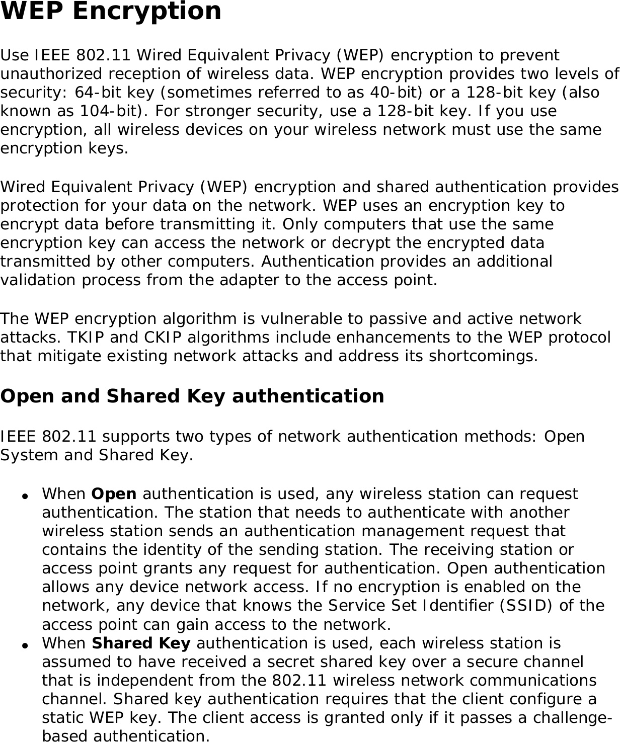 WEP EncryptionUse IEEE 802.11 Wired Equivalent Privacy (WEP) encryption to prevent unauthorized reception of wireless data. WEP encryption provides two levels of security: 64-bit key (sometimes referred to as 40-bit) or a 128-bit key (also known as 104-bit). For stronger security, use a 128-bit key. If you use encryption, all wireless devices on your wireless network must use the same encryption keys. Wired Equivalent Privacy (WEP) encryption and shared authentication provides protection for your data on the network. WEP uses an encryption key to encrypt data before transmitting it. Only computers that use the same encryption key can access the network or decrypt the encrypted data transmitted by other computers. Authentication provides an additional validation process from the adapter to the access point. The WEP encryption algorithm is vulnerable to passive and active network attacks. TKIP and CKIP algorithms include enhancements to the WEP protocol that mitigate existing network attacks and address its shortcomings. Open and Shared Key authenticationIEEE 802.11 supports two types of network authentication methods: Open System and Shared Key. ●     When Open authentication is used, any wireless station can request authentication. The station that needs to authenticate with another wireless station sends an authentication management request that contains the identity of the sending station. The receiving station or access point grants any request for authentication. Open authentication allows any device network access. If no encryption is enabled on the network, any device that knows the Service Set Identifier (SSID) of the access point can gain access to the network. ●     When Shared Key authentication is used, each wireless station is assumed to have received a secret shared key over a secure channel that is independent from the 802.11 wireless network communications channel. Shared key authentication requires that the client configure a static WEP key. The client access is granted only if it passes a challenge-based authentication.
