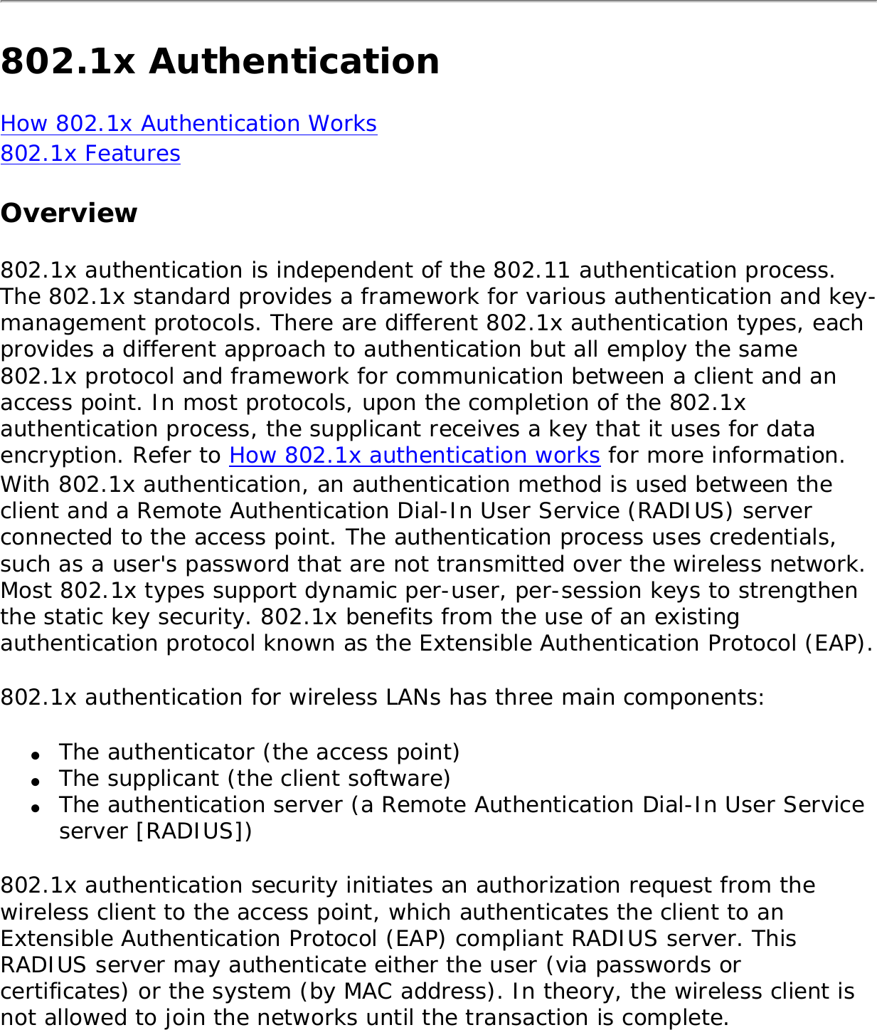 802.1x AuthenticationHow 802.1x Authentication Works802.1x Features Overview802.1x authentication is independent of the 802.11 authentication process. The 802.1x standard provides a framework for various authentication and key-management protocols. There are different 802.1x authentication types, each provides a different approach to authentication but all employ the same 802.1x protocol and framework for communication between a client and an access point. In most protocols, upon the completion of the 802.1x authentication process, the supplicant receives a key that it uses for data encryption. Refer to How 802.1x authentication works for more information. With 802.1x authentication, an authentication method is used between the client and a Remote Authentication Dial-In User Service (RADIUS) server connected to the access point. The authentication process uses credentials, such as a user&apos;s password that are not transmitted over the wireless network. Most 802.1x types support dynamic per-user, per-session keys to strengthen the static key security. 802.1x benefits from the use of an existing authentication protocol known as the Extensible Authentication Protocol (EAP). 802.1x authentication for wireless LANs has three main components: ●     The authenticator (the access point)●     The supplicant (the client software)●     The authentication server (a Remote Authentication Dial-In User Service server [RADIUS])802.1x authentication security initiates an authorization request from the wireless client to the access point, which authenticates the client to an Extensible Authentication Protocol (EAP) compliant RADIUS server. This RADIUS server may authenticate either the user (via passwords or certificates) or the system (by MAC address). In theory, the wireless client is not allowed to join the networks until the transaction is complete. 
