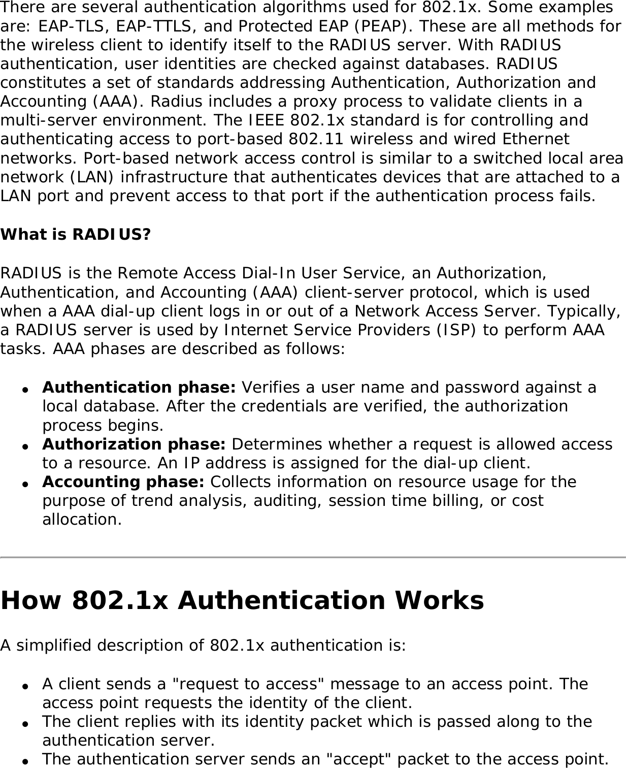 There are several authentication algorithms used for 802.1x. Some examples are: EAP-TLS, EAP-TTLS, and Protected EAP (PEAP). These are all methods for the wireless client to identify itself to the RADIUS server. With RADIUS authentication, user identities are checked against databases. RADIUS constitutes a set of standards addressing Authentication, Authorization and Accounting (AAA). Radius includes a proxy process to validate clients in a multi-server environment. The IEEE 802.1x standard is for controlling and authenticating access to port-based 802.11 wireless and wired Ethernet networks. Port-based network access control is similar to a switched local area network (LAN) infrastructure that authenticates devices that are attached to a LAN port and prevent access to that port if the authentication process fails. What is RADIUS?RADIUS is the Remote Access Dial-In User Service, an Authorization, Authentication, and Accounting (AAA) client-server protocol, which is used when a AAA dial-up client logs in or out of a Network Access Server. Typically, a RADIUS server is used by Internet Service Providers (ISP) to perform AAA tasks. AAA phases are described as follows: ●     Authentication phase: Verifies a user name and password against a local database. After the credentials are verified, the authorization process begins. ●     Authorization phase: Determines whether a request is allowed access to a resource. An IP address is assigned for the dial-up client. ●     Accounting phase: Collects information on resource usage for the purpose of trend analysis, auditing, session time billing, or cost allocation. How 802.1x Authentication WorksA simplified description of 802.1x authentication is: ●     A client sends a &quot;request to access&quot; message to an access point. The access point requests the identity of the client. ●     The client replies with its identity packet which is passed along to the authentication server. ●     The authentication server sends an &quot;accept&quot; packet to the access point. 