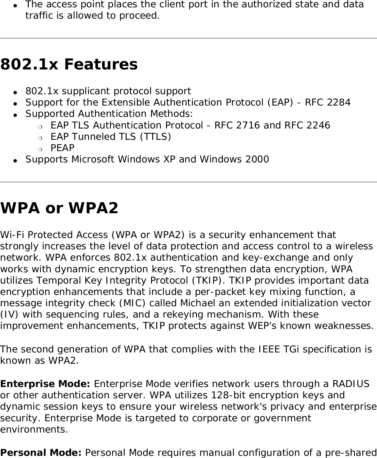 ●     The access point places the client port in the authorized state and data traffic is allowed to proceed. 802.1x Features●     802.1x supplicant protocol support ●     Support for the Extensible Authentication Protocol (EAP) - RFC 2284 ●     Supported Authentication Methods: ❍     EAP TLS Authentication Protocol - RFC 2716 and RFC 2246 ❍     EAP Tunneled TLS (TTLS) ❍     PEAP ●     Supports Microsoft Windows XP and Windows 2000 WPA or WPA2Wi-Fi Protected Access (WPA or WPA2) is a security enhancement that strongly increases the level of data protection and access control to a wireless network. WPA enforces 802.1x authentication and key-exchange and only works with dynamic encryption keys. To strengthen data encryption, WPA utilizes Temporal Key Integrity Protocol (TKIP). TKIP provides important data encryption enhancements that include a per-packet key mixing function, a message integrity check (MIC) called Michael an extended initialization vector (IV) with sequencing rules, and a rekeying mechanism. With these improvement enhancements, TKIP protects against WEP&apos;s known weaknesses. The second generation of WPA that complies with the IEEE TGi specification is known as WPA2. Enterprise Mode: Enterprise Mode verifies network users through a RADIUS or other authentication server. WPA utilizes 128-bit encryption keys and dynamic session keys to ensure your wireless network&apos;s privacy and enterprise security. Enterprise Mode is targeted to corporate or government environments. Personal Mode: Personal Mode requires manual configuration of a pre-shared 