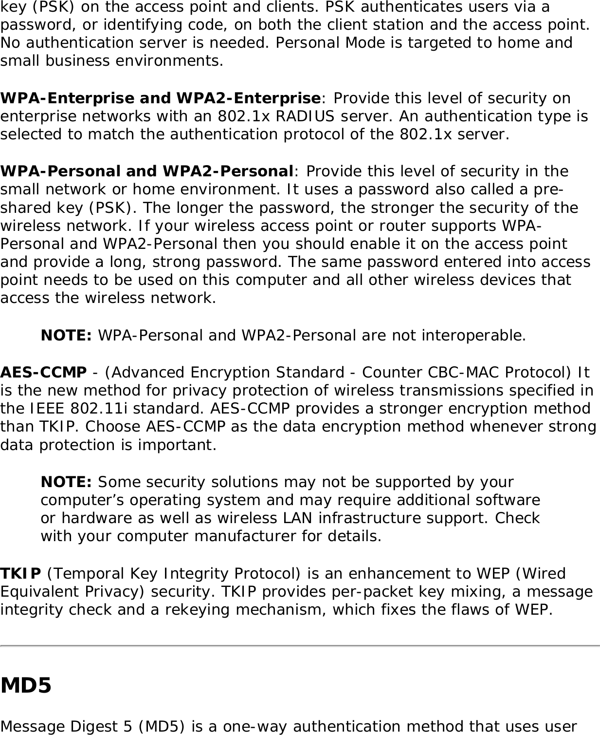 key (PSK) on the access point and clients. PSK authenticates users via a password, or identifying code, on both the client station and the access point. No authentication server is needed. Personal Mode is targeted to home and small business environments. WPA-Enterprise and WPA2-Enterprise: Provide this level of security on enterprise networks with an 802.1x RADIUS server. An authentication type is selected to match the authentication protocol of the 802.1x server. WPA-Personal and WPA2-Personal: Provide this level of security in the small network or home environment. It uses a password also called a pre-shared key (PSK). The longer the password, the stronger the security of the wireless network. If your wireless access point or router supports WPA-Personal and WPA2-Personal then you should enable it on the access point and provide a long, strong password. The same password entered into access point needs to be used on this computer and all other wireless devices that access the wireless network. NOTE: WPA-Personal and WPA2-Personal are not interoperable. AES-CCMP - (Advanced Encryption Standard - Counter CBC-MAC Protocol) It is the new method for privacy protection of wireless transmissions specified in the IEEE 802.11i standard. AES-CCMP provides a stronger encryption method than TKIP. Choose AES-CCMP as the data encryption method whenever strong data protection is important. NOTE: Some security solutions may not be supported by your computer’s operating system and may require additional software or hardware as well as wireless LAN infrastructure support. Check with your computer manufacturer for details. TKIP (Temporal Key Integrity Protocol) is an enhancement to WEP (Wired Equivalent Privacy) security. TKIP provides per-packet key mixing, a message integrity check and a rekeying mechanism, which fixes the flaws of WEP. MD5 Message Digest 5 (MD5) is a one-way authentication method that uses user 